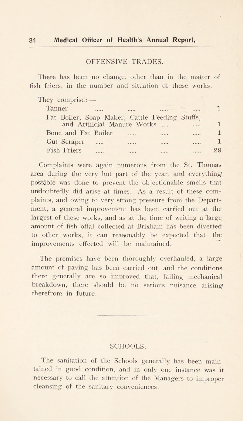 OFFENSIVE TRADES. There has been no change, other than in the matter of fish friers, in the number and situation of theise works. They comprise: — Tanner 1 Fat Boiler, Soap Maker, Cattle Feeding Stuffs, and Artificial Manure Works 1 Bone and Fat Boiler 1 Gut Scraper 1 Fish Friers ..... 29 Complaints were again numerous from the St. Thomas area during the very hot part of the year, and everything/ polsisjble was done to prevent the objectionable smells that undoubtedly did arise at times. As a result of these com- plaints, and owing to very strong pressure from the Depart- ment, a general improvement has been carried out at the largest of these works, and as at the time of writing a large amount of fish offal collected at Brixham has been diverted to other works, it can reasonably be expected that the improvements effected will be maintained. The premises have been thoroughly overhauled, a large amount of paving has been carried out, and the conditions there generally are so improved that, failing mecTianical breakdown, there should be no serious nuisance arising? therefrom, in future. SCHOOLS. The sanitation of the Schools generally has been main- tained in good condition, and in only one instance was it neoesisary to call the attention of the Managers to improper cleansing of the sanitary conveniences.