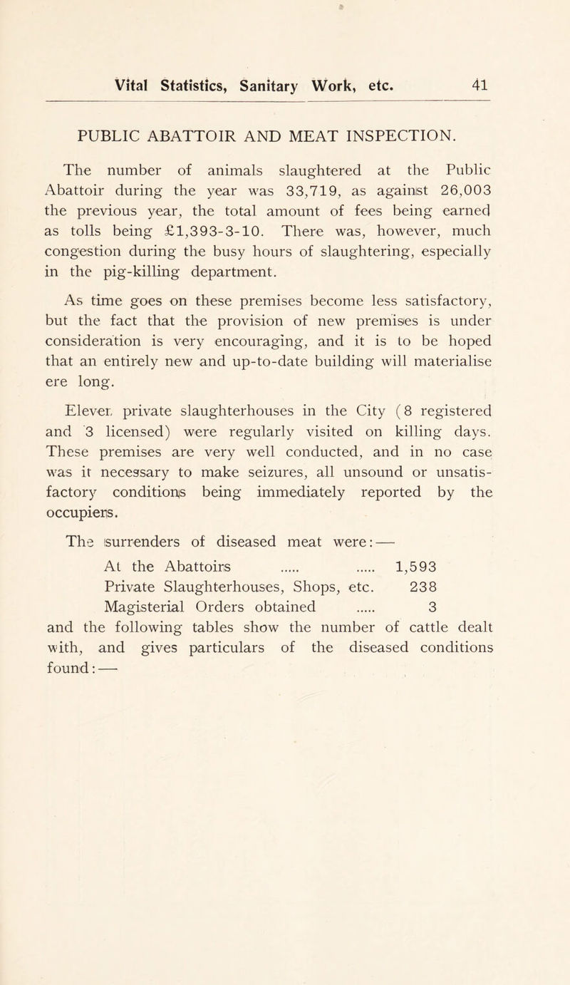 PUBLIC ABATTOIR AND MEAT INSPECTION. The number of animals slaughtered at the Public Abattoir during the year was 33,719, as against 26,003 the previous year, the total amount of fees being earned as tolls being £1,393-3-10. There was, however, much congestion during the busy hours of slaughtering, especially in the pig-killing department. As time goes on these premises become less satisfactory, but the fact that the provision of new premises is under consideration is very encouraging, and it is to be hoped that an entirely new and up-to-date building will materialise ere long. Eleven private slaughterhouses in the City (8 registered and 3 licensed) were regularly visited on killing days. These premises are very well conducted, and in no case was it necessary to make seizures, all unsound or unsatis- factory conditionis being immediately reported by the occupiers. The isurrenders of diseased meat were: — At the Abattoirs 1,593 Private Slaughterhouses, Shops, etc. 238 Magisterial Orders obtained 3 and the following tables show the number of cattle dealt with, and gives particulars of the diseased conditions found: —