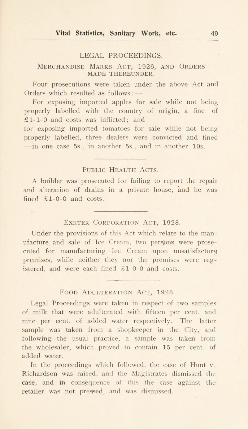 LEGAL PROCEEDINGS. Merchandise Marks Act, 1926, and Orders MADE THEREUNDER. Four prosecutions were taken under the above Act and Orders which resulted as follows: — For exposing imported apples for sale while not being properly labelled with the country of origin, a fine of £1-1-0 and costs was inflicted; and for exposing imported tomatoes for sale while not being properly labelled, three dealers were convicted and fined ■—in one case 5s., in another 5s., and in another 10s. Public Health Acts. A builder was prosecuted for failing to report the repair and alteration of drains in a private house, and he was fined £1-0-0 and costs. N Exeter Corporation Act, 1928. Under the provisions of this Act which relate to the man- ufacture and sale of Ice Cream, two perspns were prose- cuted for manufacturing Ice Cream upon unsatisfactory^ premises, while neither they nor the premises were reg- istered, and were each fined £1-0-0 and costs. Food Adulteration Act, 1928. Legal Proceedings were taken in respect of two samples of milk that were adulterated with fifteen per cent, and nine per cent, of added water respectively. The latter sample was taken from a shopkeeper in the City, and following the usual practice, a sample was taken from the wholesaler, which proved to contain 15 per cent, of added water. In the proceedings which followed, the case of Hunt v. Richardson was raised, and the Magistrates dismissed the case, and in cons^tequence of this the case against the retailer was not presised, and was dismissed.