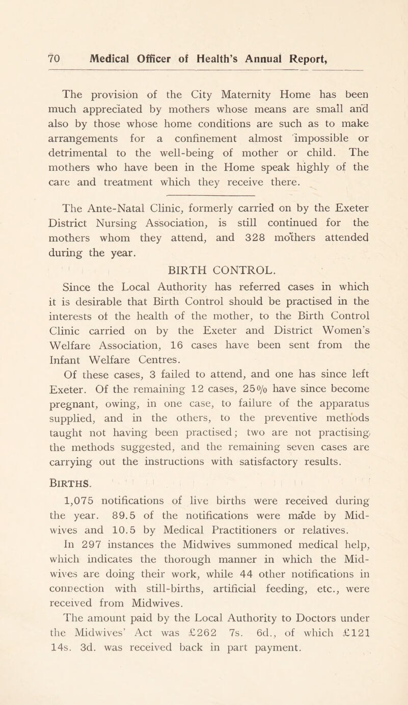 The provision of the City Maternity Home has been much appreciated by mothers whose means are small arfd also by those whose home conditions are such as to make arrangements for a confinement almost impossible or detrimental to the well-being of mother or child. The mothers who have been in the Home speak highly of the care and treatment which they receive there. The Ante-Natal Clinic, formerly carried on by the Exeter District Nursing Association, is still continued for the mothers whom they attend, and 328 mothers attended during the year. i ^ BIRTH CONTROL. Since the Local Authority has referred cases in which it is desirable that Birth Control should be practised in the interests of the health of the mother, to the Birth Control Clinic carried on by the Exeter and District Women’s Welfare Association, 16 cases have been sent from the Infant Welfare Centres. Of these cases, 3 failed to attend, and one has since left Exeter. Of the remaining 12 cases, 25o/o have since become pregnant, owing, in one case, to failure of the apparatus supplied, and in the others, to the preventive methods taught not having been practised; two are not practising) the methods suggested, and the remaining seven cases are carrying out the instructions with satisfactory results. Births. > i i i 1,075 notifications of live births were received during the year. 89.5 of the notifications were made by Mid- wives and 10.5 by Medical Practitioners or relatives. In 297 instances the Midwives summoned medical help, which indicates the thorough manner in which the Mid- wives are doing their work, while 44 other notifications in connection with still-births, artificial feeding, etc., were received from Midwives. The amount paid by the Local Authority to Doctors under the Midwives’ Act was £262 7s. 6d., of which £121 14s. 3d. was received back in part payment.