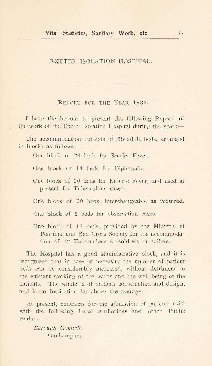 EXETER ISOLATION HOSPITAL. Report for the Year 1932. I have the honour to present the following Report of the work of the Exeter Isolation Hospital during the year: — The accommodation consists of 88 adult beds, arranged in blocks as follows: — One block of 24 beds for Scarlet Fever. One block of 14 beds for Diphtheria. One block of 10 beds for Enteric Fever, and used at present for Tuberculous cases. One block of 20 beds, interchangeable as required. One block of 8 beds for observation cases. One block of 12 beds, provided by the Ministry of Pensions and Red Cross Society for the accommoda- tion of 12 Tuberculous ex-soldiers or sailors. The Hospital has a good administrative block, and it is recognised that in case of necessity the number of patient beds can be considerably increased, without detriment to the efficient working of the wards and the well-being of the patients. The whole is of modern construction and design, and is an Institution far above the average. At present, contracts for the admission of patients exist with the following Local Authorities and other Public Bodies: — Borough Council. Okehampton.