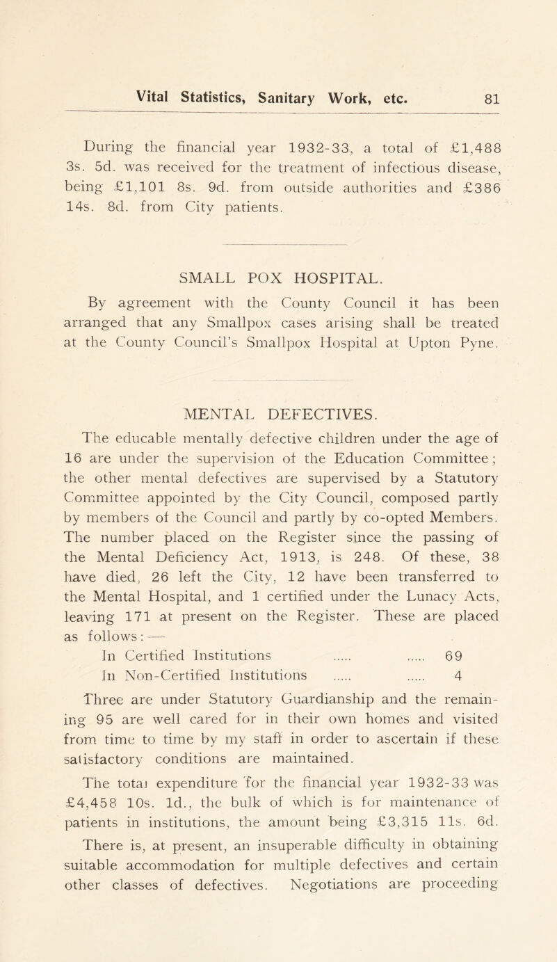 During the financial year 1932-33, a total of £1,488 3s. 5d. was received for the treatment of infectious disease, being £1,101 8s. 9d. from outside authorities and £386 14s. 8d. from City patients. SMALL POX HOSPITAL. By agreement with the County Council it has been arranged that any Smallpox cases arising shall be treated at the County Council’s Smallpox Hospital at Upton Pyne. MENTAL DEFECTIVES. The educable mentally defective children under the age of 16 are under the supervision of the Education Committee; the other mental defectives are supervised by a Statutory Committee appointed by the City Council, composed partly by members of the Council and partly by co-opted Members. The number placed on the Register since the passing of the Mental Deficiency Act, 1913, is 248. Of these, 38 have died, 26 left the City, 12 have been transferred to the Mental Hospital, and 1 certified under the Lunacy Acts, leaving 171 at present on the Register. These are placed as follows: — In Certified Institutions 69 In Non-Certified Institutions 4 Three are under Statutory Guardianship and the remain- ing 95 are well cared for in their own homes and visited from time to time by my staff in order to ascertain if these satisfactory conditions are maintained. The totaj expenditure Tor the financial year 1932-33 was £4,458 10s. Id., the bulk of which is for maintenance of patients in institutions, the amount being £3,315 11s. 6d. There is, at present, an insuperable difficulty in obtaining suitable accommodation for multiple defectives and certain other classes of defectives. Negotiations are proceeding