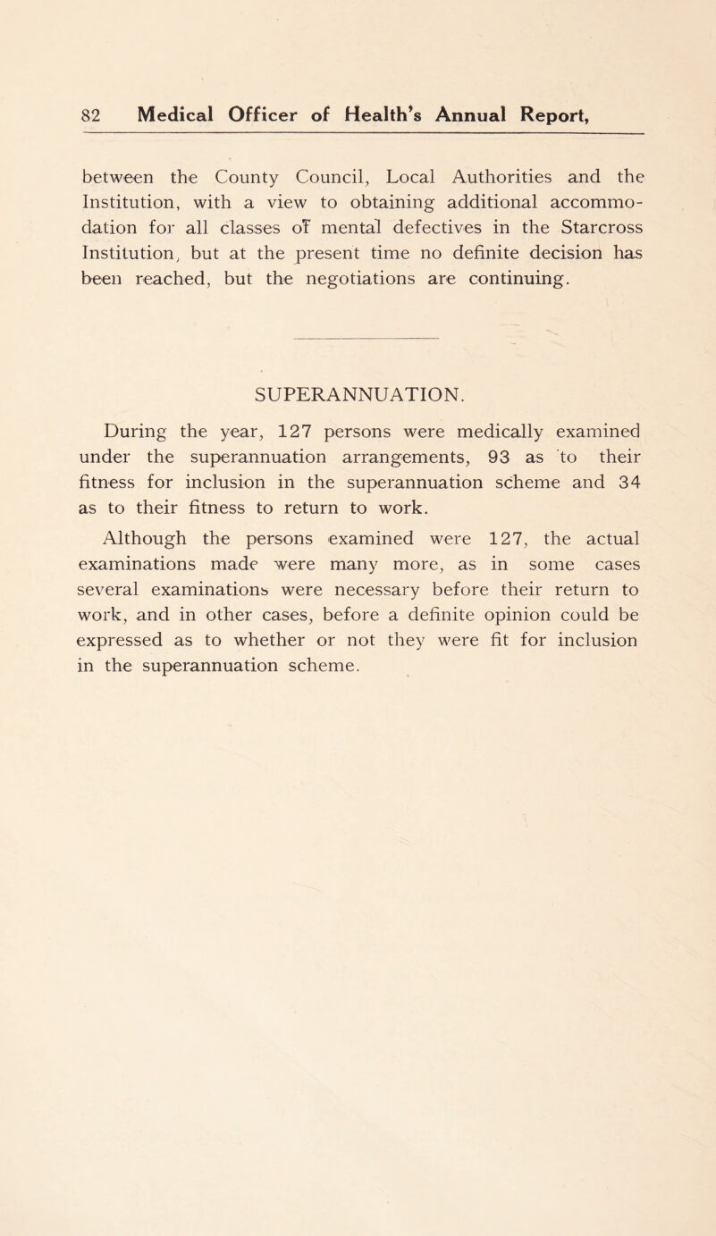 between the County Council, Local Authorities and the Institution, with a view to obtaining additional accommo- dation for all classes oT mental defectives in the Starcross Institution, but at the present time no definite decision has been reached, but the negotiations are continuing. SUPERANNUATION. During the year, 127 persons were medically examined under the superannuation arrangements, 93 as to their fitness for inclusion in the superannuation scheme and 34 as to their fitness to return to work. Although the persons examined were 127, the actual examinations made were many more, as in some cases several examinations were necessary before their return to work, and in other cases, before a definite opinion could be expressed as to whether or not they were fit for inclusion in the superannuation scheme.