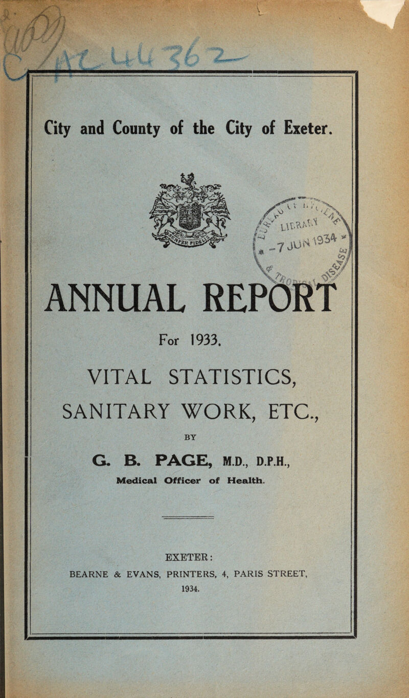 I- c, /y -■ “I I '. 41 7 ANNUAL S‘ For 1933. VITAL STATISTICS, SANITARY WORK, ETC., BY G. B. PAGE, M.D., D.P.H., Medical Officer of Health. EXETER: BEARNE & EVANS, PRINTERS, 4, PARIS STREET, 1934.