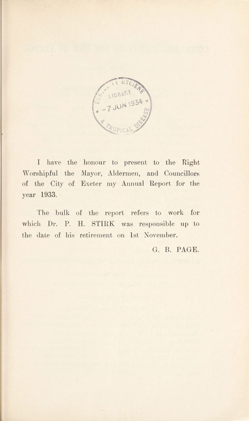 I I have the honour to present to the Right V/orshipful the Mayor, Aldermen, and Councillors of the City of Exeter my Annual Report for the year 1933. The bulk of the report refers to work for which Dr. P. H. STIRK was responsible up to the dace of his retirement on 1st November. C. B. PAGE.
