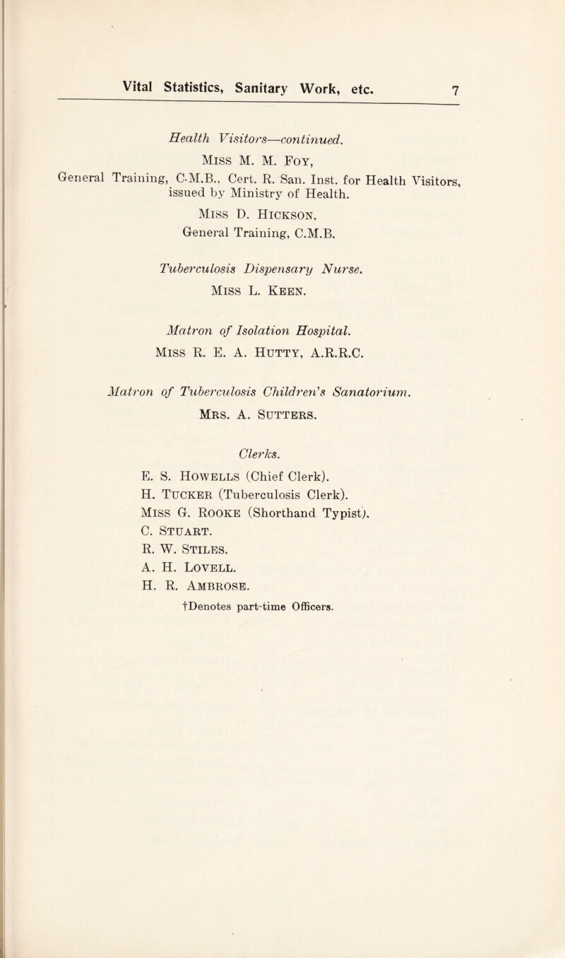 Health Visitors—continued. Miss M. M. Foy, General Training, C-M.B., Cert. R. San. Inst, for Health Visitors, issued by Ministry of Health. Miss D. Hickson, General Training, C.M.B. Tuberculosis Dispensary Nurse. Miss L. Keen. Matron of Isolation Hospital. Miss R. E. A. Hutty, A.R.R.C. Matron of Tuberculosis Children'’s Sanatorium. Mrs. a. Sutters. Clerks. E. S. Howells (Chief Clerk). H. Tucker (Tuberculosis Clerk). Miss G. Rooke (Shorthand Typist). C. Stuart. R. W. Stiles. A. H. Lovell. H. R. Ambrose. tDenotes part-time Officers.