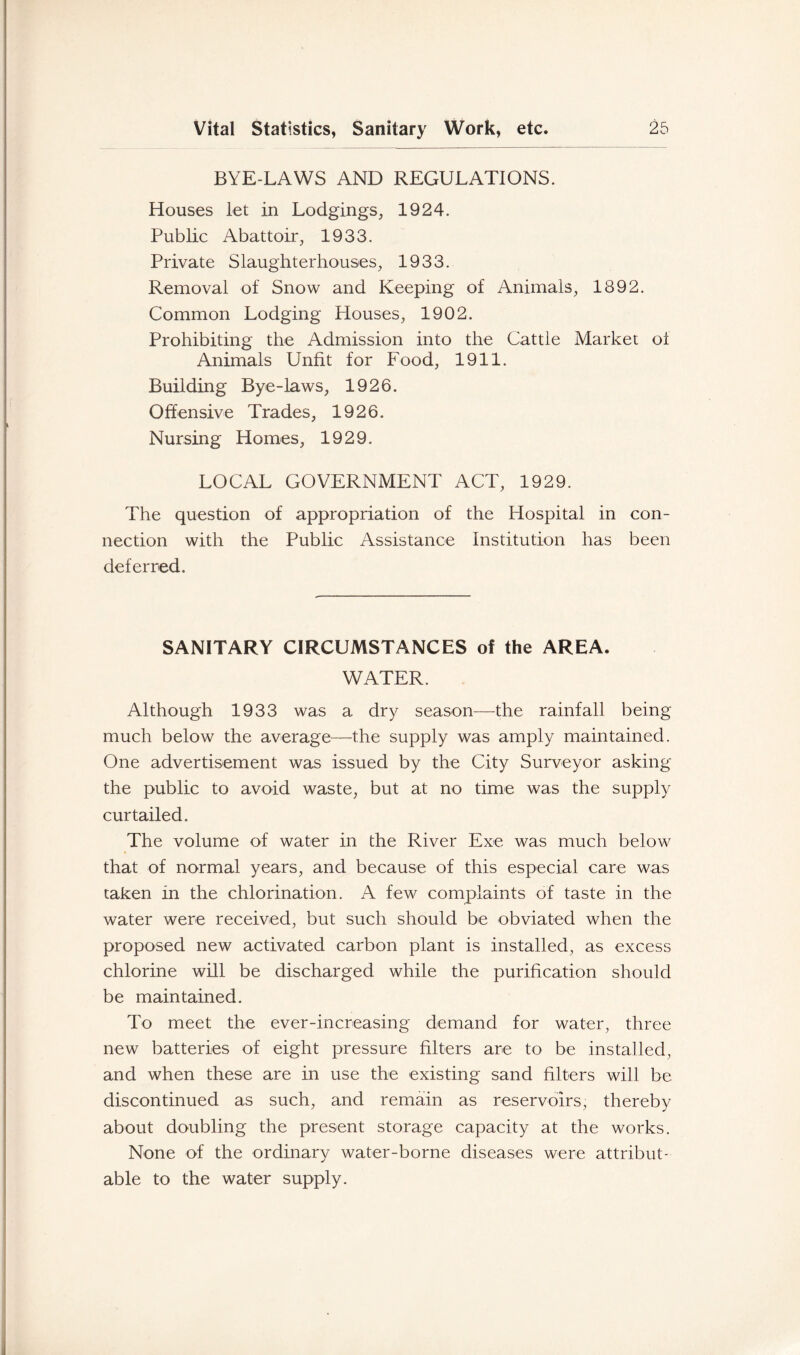 BYE-LAWS AND REGULATIONS. Houses let in Lodgings, 1924. Public Abattoir, 1933. Private Slaughterhouses, 1933. Removal of Snow and Keeping of Animals, 1892. Common Lodging Houses, 1902. Prohibiting the Admission into the Cattle Market of Animals Unfit for Food, 1911. Building Bye-laws, 1926. Offensive Trades, 1926. Nursing Homes, 1929. LOCAL GOVERNMENT ACT, 1929. The question of appropriation of the Hospital in con- nection with the Public Assistance Institution has been deferred. SANITARY CIRCUMSTANCES of the AREA. WATER. Although 1933 was a dry season—the rainfall being much below the average—the supply was amply maintained. One advertisement was issued by the City Surveyor asking the public to avoid waste, but at no time was the supply curtailed. The volume of water in the River Exe was much below that of normal years, and because of this especial care was taken in the chlorination. A few complaints of taste in the water were received, but such should be obviated when the proposed new activated carbon plant is installed, as excess chlorine will be discharged while the purification should be maintained. To meet the ever-increasing demand for water, three new batteries of eight pressure filters are to be installed, and when these are in use the existing sand filters will be discontinued as such, and remain as reservoirs, thereby about doubling the present storage capacity at the works. None of the ordinary water-borne diseases were attribut- able to the water supply.