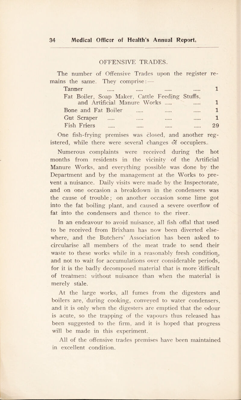 OFFENSIVE TRADES. The number of Offensive Trades upon the register re- mains the same. They comprise: — Tanner 1 Fat Boiler, Soap Maker, Cattle Feeding Stuffs, and Artificial Manure Works 1 Bone and Fat Boiler 1 Gut Scraper 1 Fish Friers 29 One fish-frying premises was closed, and another reg- istered, while there were several changes of occupiers. Numerous complaints were received during the hot months from residents in the vicinity of the Artificial Manure Works, and everything possible was done by the Department and by the management at the Works to pre- sent a nuisance. Daily visits were made by the Inspectorate, and on one occasion a breakdown in the condensers was the cause of trouble; on another occasion some lime got into the fat boiling plant, and caused a severe overflow of fat into the condensers and thence to the river. In an endeavour to avoid nuisance, all fish offal that used to be received from Brixham has now been diverted else- where, and the Butchers’ Association has been asked to circularise all members of the meat trade to send their waste to these works while in a reasonably fresh condition, and not to wait for accumulations over considerable periods, for it is the badly decomposed material that is more 'difficult of treatment without nuisance than when the material is merely stale. At the large works, all fumes from the digesters and boilers are, during cooking, conveyed to water condensers, and it is only when the digesters are emptied that the odour is acute, so the trapping of the vapours thus released has been suggested to the Arm, and it is hoped that progress will be made in this experiment. All of the offensive trades premises have been maintained in excellent condition.