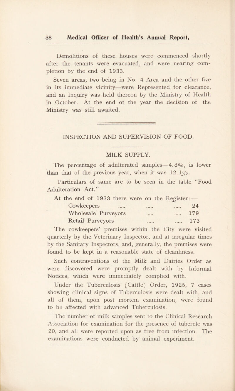 Demolitions of these houses were oommenced shortly after the tenants were evacuated, and were nearing com- pletion by the end of 1933. Seven areas, two being in No. 4 Area and the other five in its immediate vicinity—were Represented for clearance, and an Inquiry was held thereon by the Ministry of Health in October. At the end of the year the decision of the Ministry was still awaited. INSPECTION AND SUPERVISION OF FOOD. MILK SUPPLY. The percentage of adulterated samples—4.8o/o, is lower than that of the previous year, when it was 12.1_o/o. Particulars of same are to be seen in the table “Food Adulteration Act.” At the end of 1933 there were on the Register: — Cowkeepers 24 Wholesale Purveyors 179 Retail Purveyors 173 The cowkeepers’ premises within the City were visited quarterly by the Veterinary Inspector, and at irregular times by the Sanitary Inspectors, and, generally, the premises were found to be kept in a reasonable state of cleanliness. Such contraventions of the Milk and Dairies Order as were discovered were promptly dealt with by Informal Notices, which were immediately complied with. Under the Tuberculosis (Cattle) Order, 1925, 7 cases showing clinical signs of Tuberculosis were dealt with, and all of them, upon post mortem examination, were found to be affected with advanced Tuberculosis. The number of milk samples sent to the Clinical Research Association for examination for the presence of tubercle was 20, and all were reported upon as free from infection. The examinations were conducted by animal experiment.
