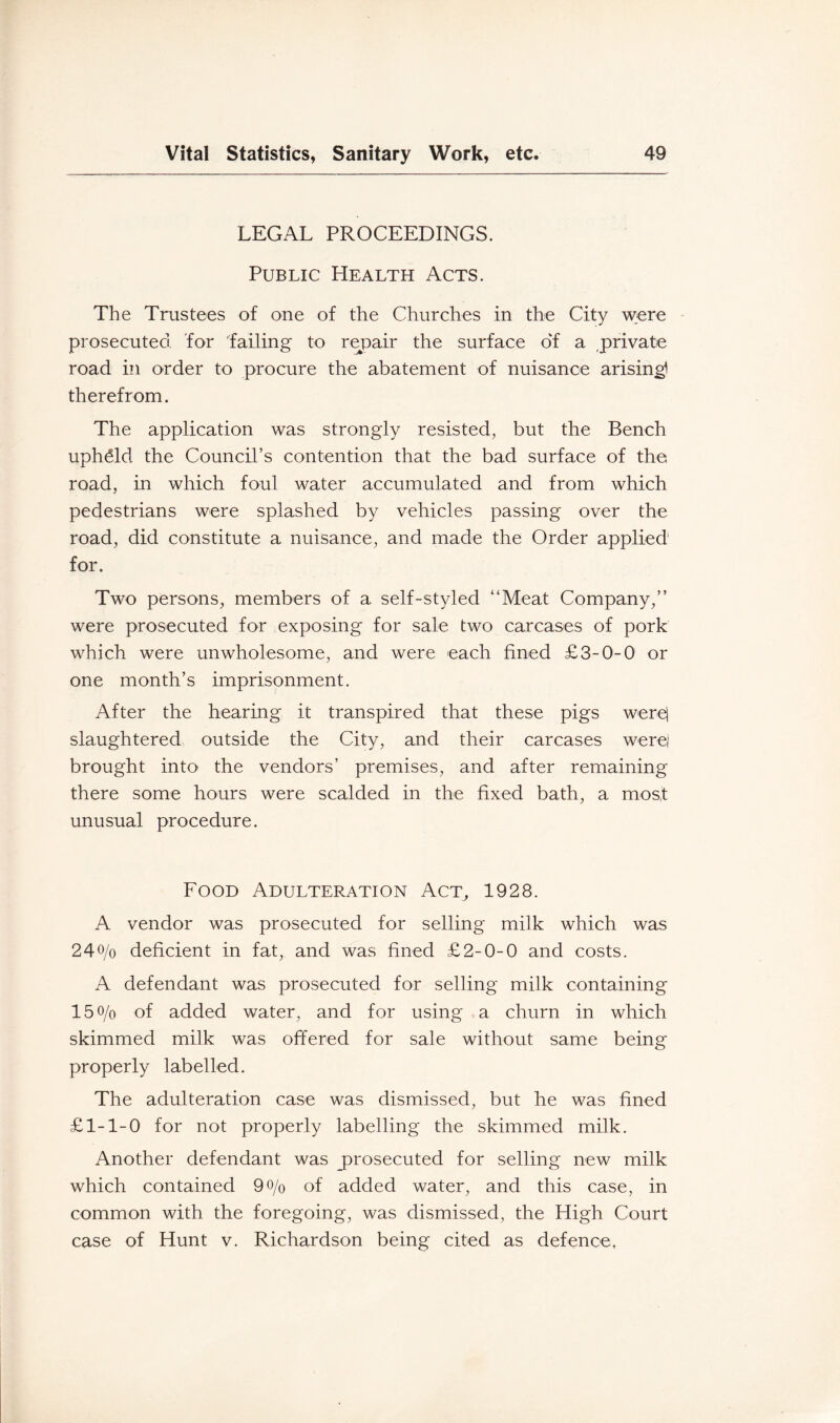 LEGAL PROCEEDINGS. Public Health Acts. The Trustees of one of the Churches in the City were - prosecuted, for failing to repair the surface of a private road in order to procure the abatement of nuisance arising! therefrom. The application was strongly resisted, but the Bench upheld the Council’s contention that the bad surface of the road, in which foul water accumulated and from which pedestrians were splashed by vehicles passing over the road, did constitute a nuisance, and made the Order applied for. Two persons, members of a self-styled “Meat Company,” were prosecuted for exposing for sale two carcases of pork which were unwholesome, and were each fined £3-0-0 or one month’s imprisonment. After the hearing it transpired that these pigs were| slaughtered outside the City, and their carcases werej brought into the vendors’ premises, and after remaining there some hours were scalded in the fixed bath, a most unusual procedure. Food Adulteration Act, 1928. A vendor was prosecuted for selling milk which was 240/0 deficient in fat, and was fined £2-0-0 and costs. A defendant was prosecuted for selling milk containing 150/0 of added water, and for using a churn in which skimmed milk was offered for sale without same being properly labelled. The adulteration case was dismissed, but he was fined £1-1-0 for not properly labelling the skimmed milk. Another defendant was ^prosecuted for selling new milk which contained 90/0 of added water, and this case, in common with the foregoing, was dismissed, the High Court case of Hunt v. Richardson being cited as defence.