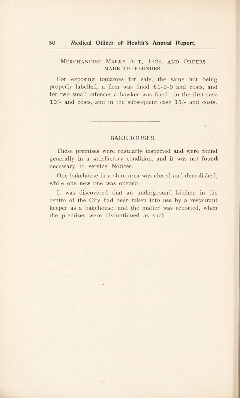 Merchandise Marks Act, 1926, and Orders MADE THEREUNDER. For exposing tomatoes for sale, the same not being properly labelled, a firm was fined £1-0-0 and costs, and for two small offences a hawker was fined—in the first case 10/- and costs, and in the subsequent case 15/- and costs. BAKEHOUSES. These premises were regularly inspected and were found generally in a satisfactory condition, and it was not found) necessary to service Notices. One bakehouse in a slum area was closed and demolished, while one new one was opened. It was discovered that an underground kitchen in the centre of the City had been taken into use by a restaurant keeper as a bakehouse, and the matter was reported, when the premises were discontinued as such.