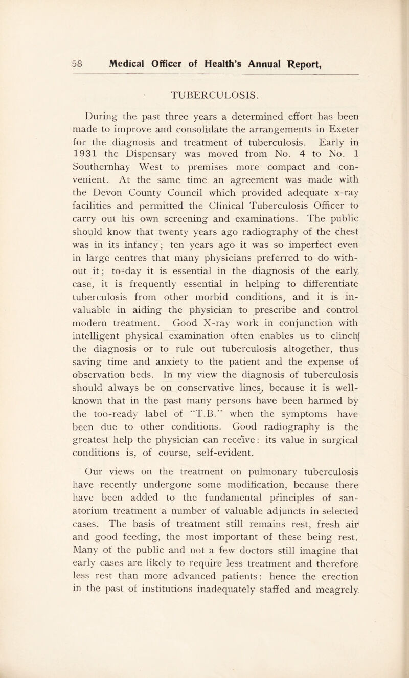 TUBERCULOSIS. During the past three years a determined effort has been made to improve and consolidate the arrangements in Exeter for the diagnosis and treatment of tuberculosis. Early in 1931 the Dispensary was moved from No. 4 to No. 1 Southernhay West to premises more compact and con- venient. At the same time an agreement was made with the Devon County Council which provided adequate x-ray facilities and permitted the Clinical Tuberculosis Officer to carry out his own screening and examinations. The public should know that twenty years ago radiography of the chest was in its infancy; ten years ago it was so imperfect even in large centres that many physicians preferred to do with- out it; to-day it is essential in the diagnosis of the early, case, it is frequently essential in helping to difterentiate tuberculosis from other morbid conditions, and it is in- valuable in aiding the physician to prescribe and control modern treatment. Good X-ray work in conjunction with intelligent physical examination often enables us to clinch) the diagnosis or to rule out tuberculosis altogether, thus saving time and anxiety to the patient and the expense of observation beds. In my view the diagnosis of tuberculosis should always be on conservative lines, because it is well- known that in the past many persons have been harmed by the too-ready label of “T.B.” when the symptoms have been due to other conditions. Good radiography is the greatest help the physician can receive: its value in surgical conditions is, of course, self-evident. Our views on the treatment on pulmonary tuberculosis have recently undergone some modification, because there have been added to the fundamental pfinciples of san- atorium treatment a number of valuable adjuncts in selected cases. The basis of treatment still remains rest, fresh air and good feeding, the most important of these being^ rest. Many of the public and not a few doctors still imagine that early cases are likely to require less treatment and therefore less rest than more advanced patients: hence the erection in the past of institutions inadequately staffed and meagrely.