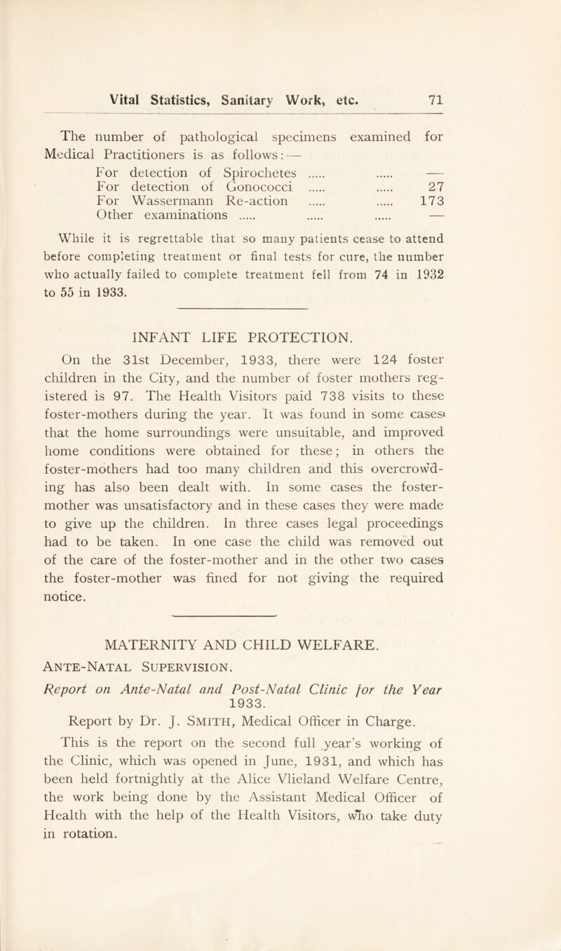 The number of pathological specimens examined for Medical Practitioners is as follows: — For detection of Spirochetes -— For detection of Gonococci 27 For Wassermann Re-action 173 Other examinations ..... — While it is regrettable that so many patients cease to attend before completing treatment or final tests for cure, the number who actually failed to complete treatment fell from 74 in 1932 to 55 in 1933. INFANT LIFE PROTECTION. On the 31st December, 1933, there were 124 foster children in the City, and the number of foster mothers reg- istered is 97. The Health Visitors paid 738 visits to these foster-mothers during the year. It was found in some casesi that the home surroundings were unsuitable, and improved home conditions were obtained for these; in others the foster-mothers had too many children and this overcrowd- ing has also been dealt with. In some cases the foster- mother was unsatisfactory and in these cases they were made to give up the children. In three cases legal proceedings had to be taken. In one case the child was removed out of the care of the foster-mother and in the other two cases the foster-mother was fined for not giving the required notice. MATERNITY AND CHILD WELFARE. Ante-Natal Supervision. Report on Ante-Natal and Post-Natal Clinic for the Year 1933. Report by Dr. J. SMITH, Medical Officer in Charge. This is the report on the second full year’s working of the Clinic, which was opened in June, 1931, and which has been held fortnightly at the Alice Vlieland Welfare Centre, the work being done by the Assistant Medical Officer of Health with the help of the Health Visitors, who take duty in rotation.