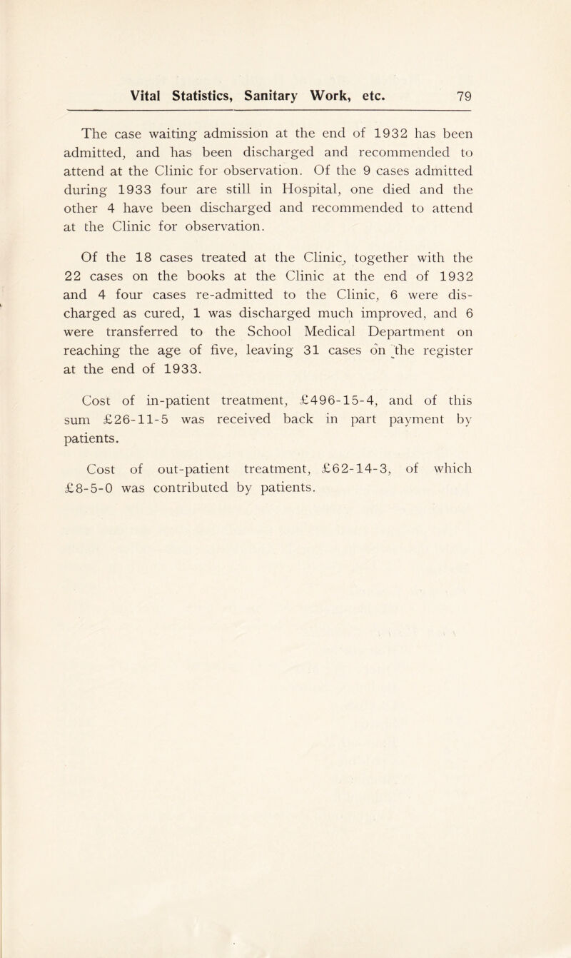 The case waiting admission at the end of 1932 has been admitted, and has been discharged and recommended to attend at the Clinic for observation. Of the 9 cases admitted during 1933 four are still in Hospital, one died and the other 4 have been discharged and recommended to attend at the Clinic for observation. Of the 18 cases treated at the Clinic^ together with the 22 cases on the books at the Clinic at the end of 1932 and 4 four cases re-admitted to the Clinic, 6 were dis- charged as cured, 1 was discharged much improved, and 6 were transferred to the School Medical Department on reaching the age of five, leaving 31 cases on dhe register at the end of 1933. Cost of in-patient treatment, £496-15-4, and of this sum £26-11-5 was received back in part payment by patients. Cost of out-patient treatment, £62-14-3, of which £8-5-0 was contributed by patients.