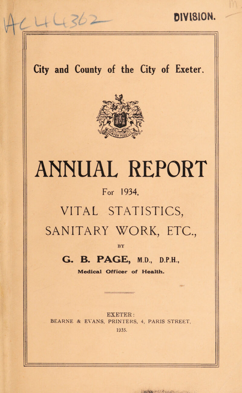 8 % DIVISION. City and County of the City of Exeter. ANNUAL REPORT For 1934, VITAL STATISTICS, SANITARY WORK, ETC., BY G. B. PAGE, M.D., D.P.H., Medical Officer of Health. EXETER: BEARNE & EVANS, PRINTERS, 4, PARIS STREET, 1935.