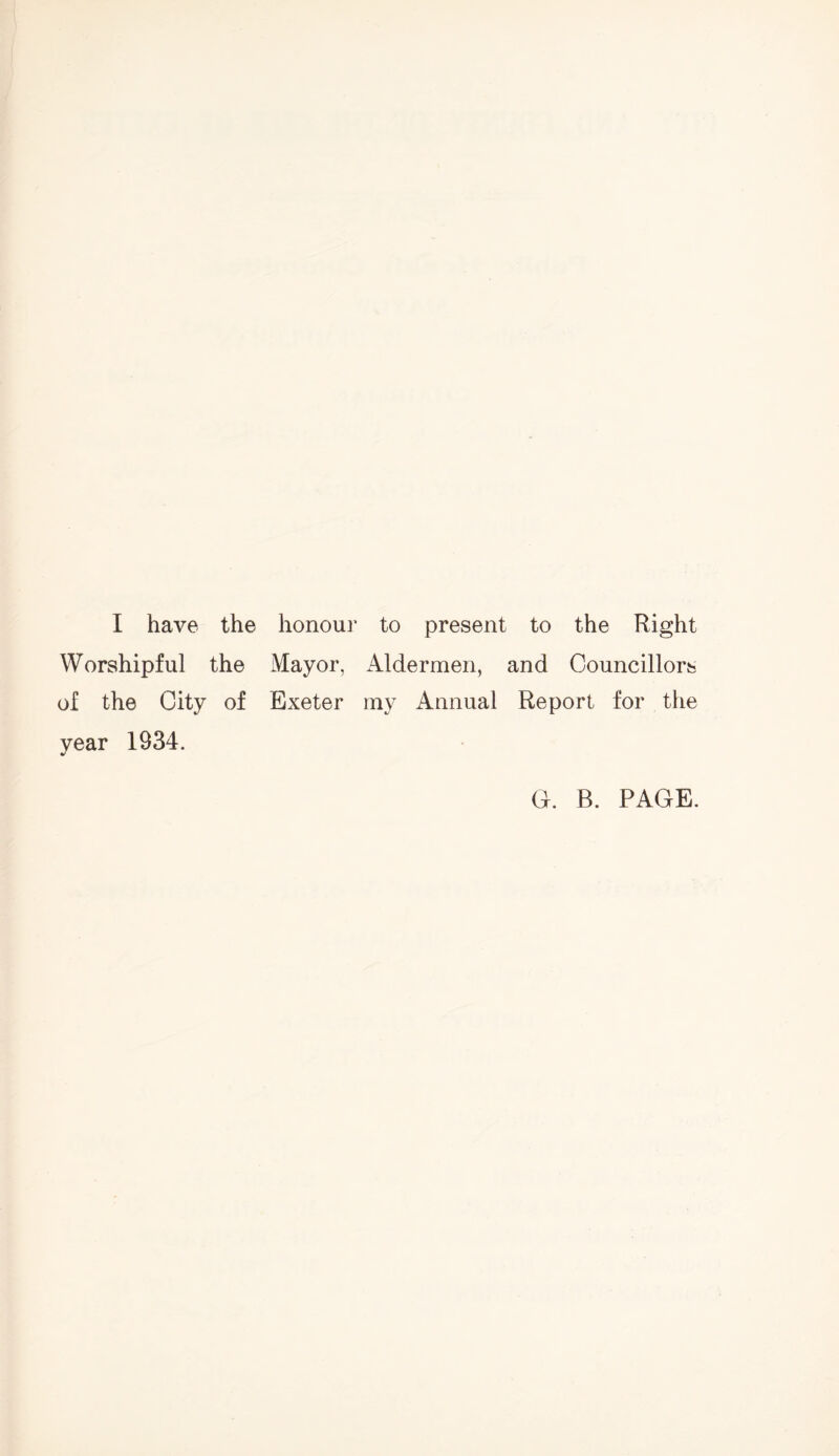 I have the honour to present to the Right Worshipful the Mayor, Aldermen, and Councillors of the City of Exeter iny Annual Report for the year 1934. G. B. PAGE.