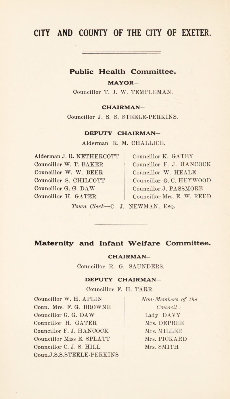 Public Health Committee. MAYOR— Councillor T. J. W. TEMPLEMAN. CHAIRMAN- Councillor J. S. S. STEELE-PERKINS. DEPUTY CHAIRMAN— Alderman R. M. CHALLICE. Alderman J. R. NETHERCOTT Councillor W. T. BAKER Councillor W. W. BEER Councillor S. CHILCOTT Councillor G. G. DAW Councillor H. GATER. Town Clerk—C. J. Councillor K. GATEY Councillor F. J. HANCOCK Councillor W. HEALE Councillor G. C. HEYWOOD Councillor J. PASSMORE Councillor Mrs. E. W. REED NEWMAN, Esq. Maternity and Infant Welfare Committee. CHAIRMAN- Councillor R. G. SAUNDERS. DEPUTY CHAIRMAN— Councillor F. H, TARR. Councillor W. H. APLIN Coun. Mrs. F. G. BROWNE Councillor G. G. DAW Councillor H. GATER Councillor F. J. HANCOCK Councillor Miss E. SPLATT Councillor C. J. S. HILL Coun.J.S.S.STEELE-PERKINS Non-Memhers of the Council : Lady DAVY Mrs. DEPREE Mrs. MILLER Mrs. PICKARD Mrs. SMITH