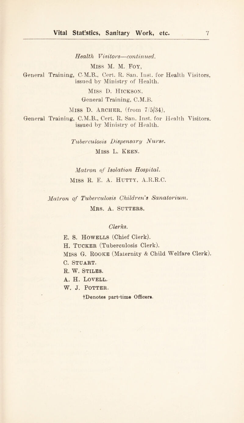 Health Visitor's—continued. Miss M. M. Foy, General Training, C M.B., Cert. R. San. Inst, for Health Visitors, issued by Ministry of Health. Miss D. Hickson, General Training, C.M.B. Miss D. Archer, (from 7/5/34), General Training, C.M.B., Cert. R. San. Inst, for Health Visitors, issued by Ministry of Health. Tuberculosis Dispensary Nurse. Miss L. Keen. Matron of Isolation Hospital. Miss R. E. A. Hutty, A.R.R.C. Matron of Tuberxulosis Children's Sanatorium. Mrs. a. Sutters, Clerks. E. S. Howells (Chief Clerk). H. Tucker (Tuberculosis Clerk). Miss G. Rooke (Maternity & Child Welfare Clerk). C. Stuart. R. W. Stiles. A. H. Lovell. W. J. Potter. tDenotes part-time Officeri.