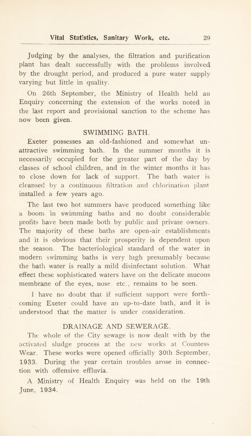 Judging by the analyses, the filtration and purification plant has dealt successfully with the problems involved by the drought period, and produced a pure water supply varying but little in quality. On 26th September, the Ministry of Health held an Enquiry concerning the extension of the works noted in the last report and provisional sanction to the scheme has now been given. SWIMMING BATH. Exeter possesses an old-fashioned and somewhat un- attractive swimming bath. In the summer months it is necessarily occupied for the greater part of the day by classes of school children, and in the winter months it has; to close down for lack of support. The bath water is cleansed by a continuous filtration and chlorination ])lant installed a few years ago. The last two hot summers have produced something like a boom in swimming baths and no doubt considerable profits have been made both by public and private owners. The majority of these baths are open-air establishments and it is obvious that their prosperity is dependent upon the season. The bacteriological standard of the water in modern swimming baths is very high presumably because the bath water is really a mild disinfectant solution. What effect these sophisticated waters have on the delicate mucous membrane of the eyes, nose, etc., remains to be seen. I have no doubt that if sufficient support were forth- coming Exeter could have an up-to-date bath, and it is understood that the matter is under consideration. DRAINAGE AND SEWERAGE. Tht' whole of the City sewage is now dealt with by the activated sludge process at the new works at Countess Wear. These works were opened officially 30th September, 1933. During the year certain troubles arose in connec- tion with offensive effluvia. A Ministry of Health Enquiry was held on the 19th June, 1934.