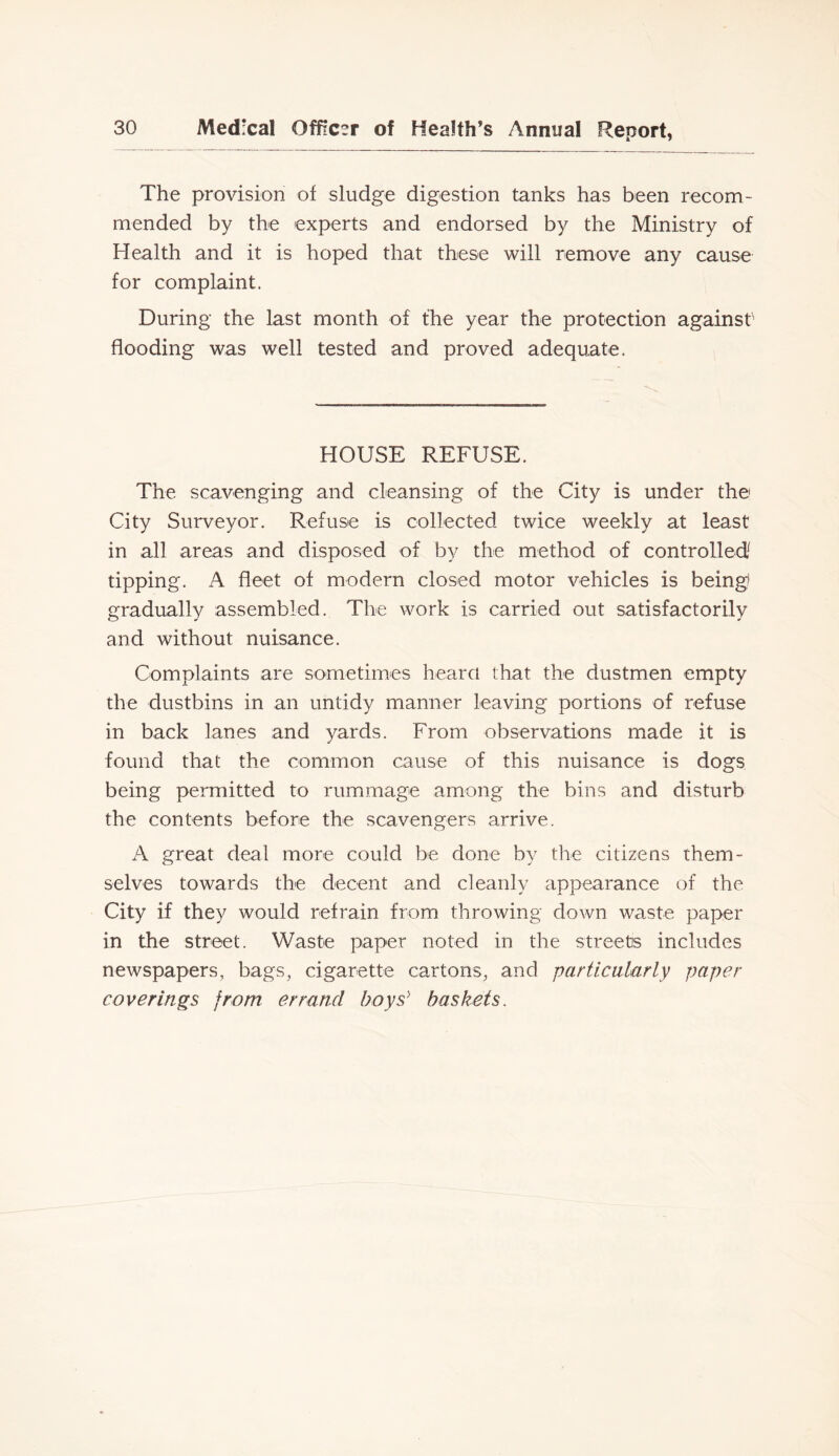 The provision of sludge digestion tanks has been recom- mended by the experts and endorsed by the Ministry of Health and it is hoped that these will remove any cause for complaint. During the last month of the year the protection againsO flooding was well tested and proved adequate. HOUSE REFUSE. The scavenging and cleansing of the City is under the City Surveyor. Refuse is collected twice weekly at least in all areas and disposed of by the method of controlled^ tipping. A fleet of modern closed motor vehicles is being? graduallv assembled. The work is carried out satisfactorilv and without nuisance. Complaints are sometimes heard that the dustmen empty the dustbins in an untidy manner leaving portions of refuse in back lanes and yards. From observations made it is found that the common cause of this nuisance is dogs being permitted to rummage among the bins and disturb the contents before the scavengers arrive. A great deal more could be done by the citizens them- selves towards the decent and cleanly appearance of the City if they would refrain from throwing down waste paper in the street. Waste paper noted in the streets includes newspapers, bags, cigarette cartons, and particularly paper coverings from errand boys'’ baskets.