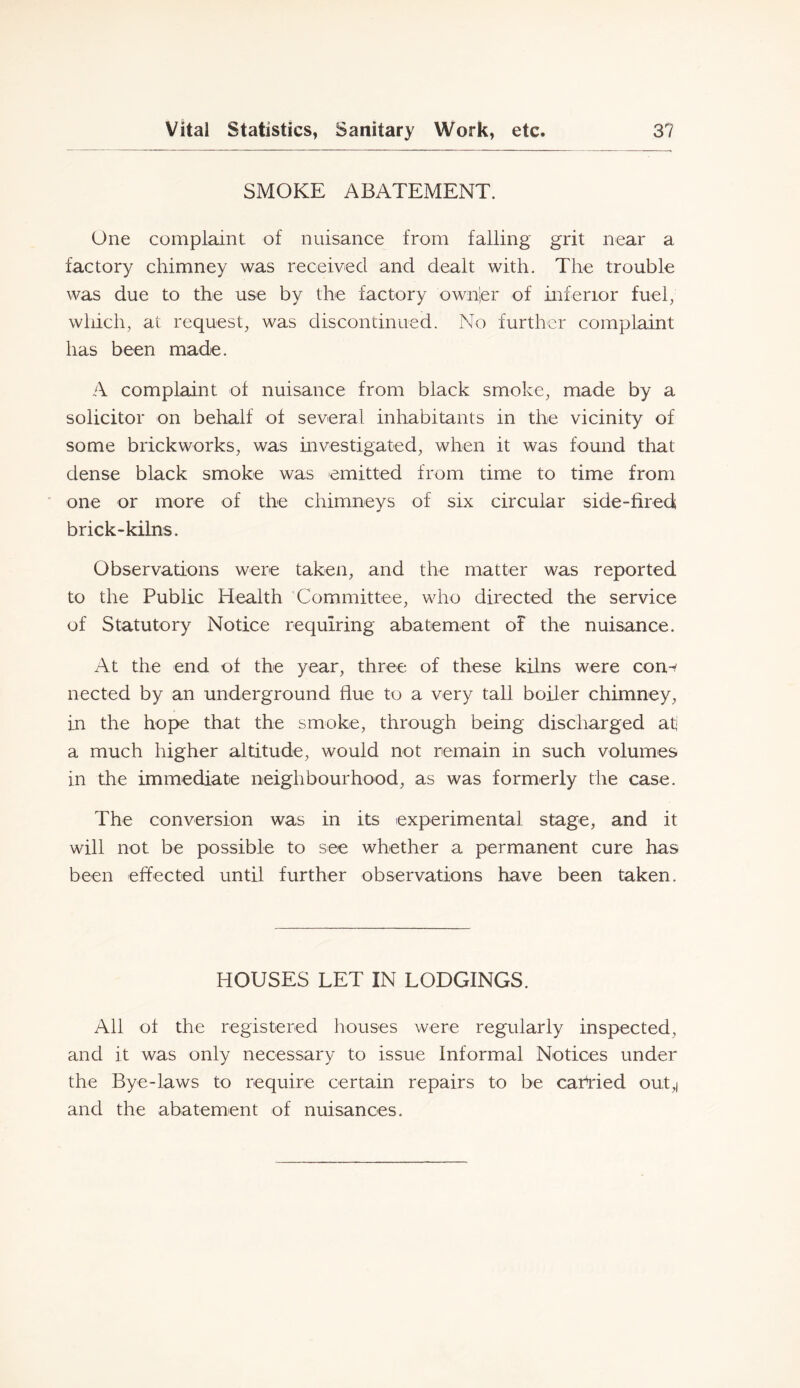 SMOKE ABATEMENT. One complaint of nuisance from falling grit near a factory chimney was received and dealt with. The trouble was due to the use by the factory ownler of inferior fuel, which, at request, was discontinued. No further complaint has been made. A complaint of nuisance from black smoke, made by a solicitor on behalf of several inhabitants in the vicinity of some brickworks, was mvestigated, when it was found that dense black smoke was emitted from time to time from ■ one or more of the chimneys of six circular side-fired brick-kilns. Observations were taken, and the matter was reported to the Public Health Committee, who directed the service of Statutory Notice requiring abatement of the nuisance. At the end of the year, three of these kilns were con^ nected by an underground flue to a very tall boiler chimney, in the hope that the smoke, through being discharged af a much higher altitude, would not remain in such volumes in the immediate neighbourhood, as was formerly the case. The conversion was in its experimental stage, and it will not be possible to see whether a permanent cure has been effected until further observations have been taken. HOUSES LET IN LODGINGS. All of the registered houses were regularly inspected, and it was only necessary to issue Informal Notices under the Bye-laws to require certain repairs to be carried out,| and the abatement of nuisances.
