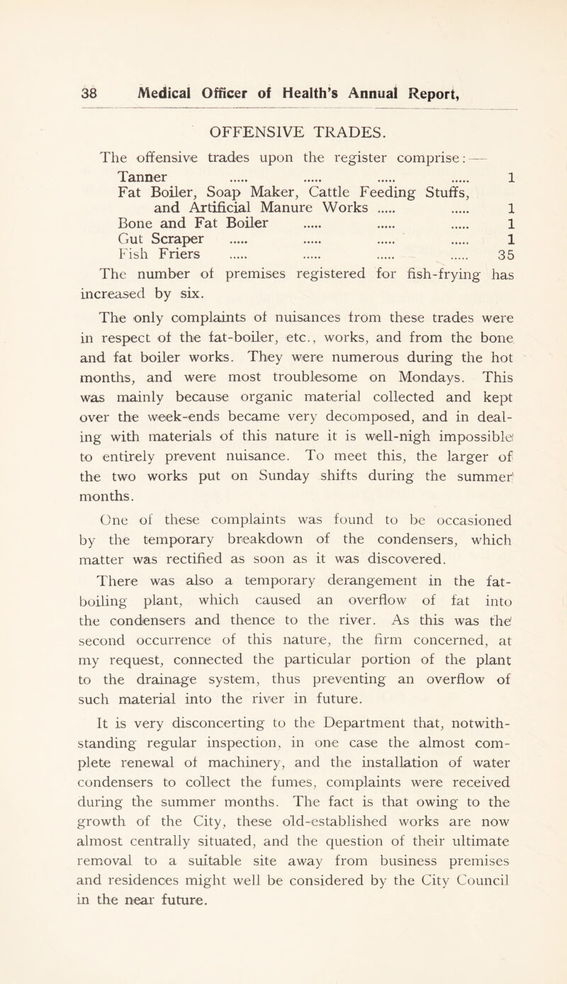 OFFENSIVE TRADES. The offensive trades upon the register comprise: — Tanner 1 Fat Boiler, Soap Maker, Cattle Feeding Stuffs, and Artificial Manure Works 1 Bone and Fat Boiler 1 Gut Scraper 1 Fish Friers 35 The number of premises registered for fish-frying has increased by six. The only complaints of nuisances from these trades were in respect of the fat-boiler, etc., works, and from the bone and fat boiler works. They were numerous during the hot months, and were most troublesome on Mondays. This was mainly because organic material collected and kept over the week-ends became very decomposed, and in deal- ing with materials of this nature it is well-nigh impossiblei to entirely prevent nuisance. To meet this, the larger of the two works put on Sunday shifts during the summeh months. One of these complaints was found to be occasioned by the temporary breakdown of the condensers, which matter was rectified as soon as it was discovered. There was also a temporary derangement in the fat- boiling plant, which caused an overflow of fat into the condensers and thence to the river. As this was fhb second occurrence of this nature, the firm concerned, at my request, connected the particular portion of the plant to the drainage system, thus preventing an overflow of such material into the river in future. It is very disconcerting to the Department that, notwith- standing regular inspection, in one case the almost com- plete renewal of machinery, and the installation of water condensers to collect the fumes, complaints were received during the summer months. The fact is that owing to the growth of the City, these old-established works are now almost centrally situated, and the question of their ultimate removal to a suitable site away from business premises and residences might well be considered by the City Council in the near future.