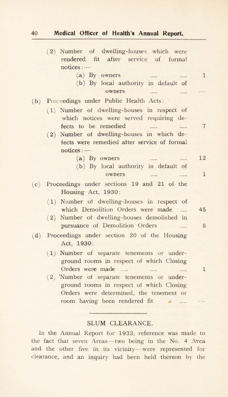 (2) Number of dwelling-houses which were rendered fit after service of formal notices: — (a) By owners 1 (b) By locai authority in default of owners (b) Proceedings under Public Health Acts: (1) Number of dwelling-houses in respect of which notices were served requiring de- fects to be remedied 7 (2) Number of dwelling-houses in which de- fects were remedied after service of formal notices: — (a) By owners 12 (b) By local authority in default of owners 1 (c) Proceedings under sections 19 and 21 of the Housing Act, 1930: (1) Number of dwelling-houses in respect of which Demolition Orders were made 45 (2) Number of dwelling-houses demolished in pursuance of Demolition Orders 8 (d) Proceedings under section 20 of the Housing Act, 1930: (1) Number of separate tenements or under- ground rooms in respect of which Closing Orders were made 1 (2 j ’Number of separate tenements or under- ground rooms in respect of which Closing Orders were determined, the tenement or room having been rendered fit -- SLUM CLEARANCE. In the Annual Report for 1933, reference was made to the fact that seven Areas—two being in the No. 4 Area and the other five in its vicinity—were represented for clearance, and an inquiry had been held thereon by the