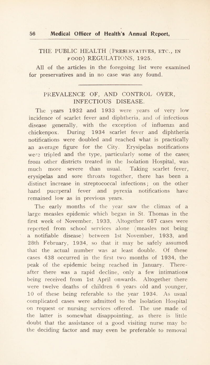 THE PUBLIC HEALTH (Preservatives, etc., in EOOD) REGULATIONS, 1925. All of the articles in the foregoing list were examined for preservatives and in no case was any found. PREVALENCE OF, AND CONTROL OVER, INFECTIOUS DISEASE. The years 1932 and 1933 were years of very low incidence of scarlet fever and diphtheria, and of infectious disease generally, with the exception of influenza and chickenpox. During 1934 scarlet fever and diphtheria notifications were doubled and reached what is practically an average figure for the City. Erysipelas notifications wei'3 tripled and the type, particularly some of the cases? from other districts treated in the Isolation Hospital, was much more severe than usual. Taking scarlet fever,, erysipelas and sore throats together, there has been a distinct increase in streptococcal infections; on the other hand puerperal fever and pyrexia notifications have remained low as in previous years. The early months of tlie year saw the climax of a large measles epidemic which began in St. Thomas in the first week of November, 1933, Altogether 687 cases were reported from school services alone (measles not being a notifiable disease) between 1st November, 1933, and 28th February, 1934, so that it may be safely assumed that the actual number was at least double. Of these cases 438 occurred in the first two months of 1934, the peak of the epidemic being reached in January. There- after there was a rapid decline, only a few intimation^ being received from 1st April onwards. Altogether there were twelve deaths of children 6 years old and younger, 10 of these being referable to the year 1934. As usual complicated cases were admitted to the Isolation Hospital on request or nursing services offered. The use made of the latter is somewhat disappointing, as there is little doubt that the assistance of a good visiting nurse may be the deciding factor and may even be preferable to removal