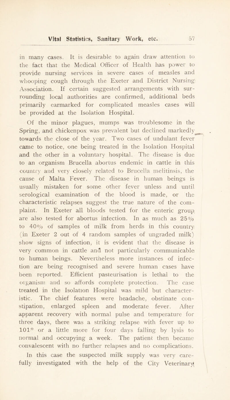 in many cases. It is desirable to again draw attention to the fact that the Medical Officer of Health has power to provide nursing services in severe cases of measles and whooping cough through the Exeter and District Nursing' Association. If certain suggested arrangements with sur- rounding local authorities are confirmed, additional beds primarily earmarked for complicated measles cases will be provided at the Isolation Hospital. Of the minor plagues, mumps was troublesome in the Spring, and chickenpox was prevalent but declined markedly^ towards the close of the year. Two cases of undulant fever came to notice, one being treated in the Isolation Hospital and the other in a voluntary hospital. The disease is due to an organism Brucella abortus endemic in cattle in this counti')' and very closely related to Brucella melitinsis, the cause of Malta Fever. The disease in human beings is usually mistaken for some other fever unless and until serological examination of the blood is made, or the characteristic relapses suggest the true nature of the com- plaint. In Exeter all bloods tested for the enteric group, are also tested for abortus infection. In as much as 25o/o to 40o/o of samples of milk from herds in this country (in Exeter 2 out of 4 random samples of ungraded milk) show signs of infection, it is evident that the disease is very common in cattle and not particularly communicable to human beings. Nevertheless more instances of infec- tion are being recognised and severe human cases have been reported. Efficient pasteurisation is lethal to the cuganism and so affords complete protection. The case treated in the Isolation Hospital was mild but character- istic. The chief features were headache, obstinate con- stipation, enlarged spleen and moderate fever. After apparent recovery with normal pulse and temperature for three days, there was a striking relapse with fever up to 101^ or a little more for four days falling by lysis to, normal and occupying a week. The patient then became convalescent with no further relapses and no complications. In this case the suspected milk supply was very care- fully investigated with the help of the City Veterinary