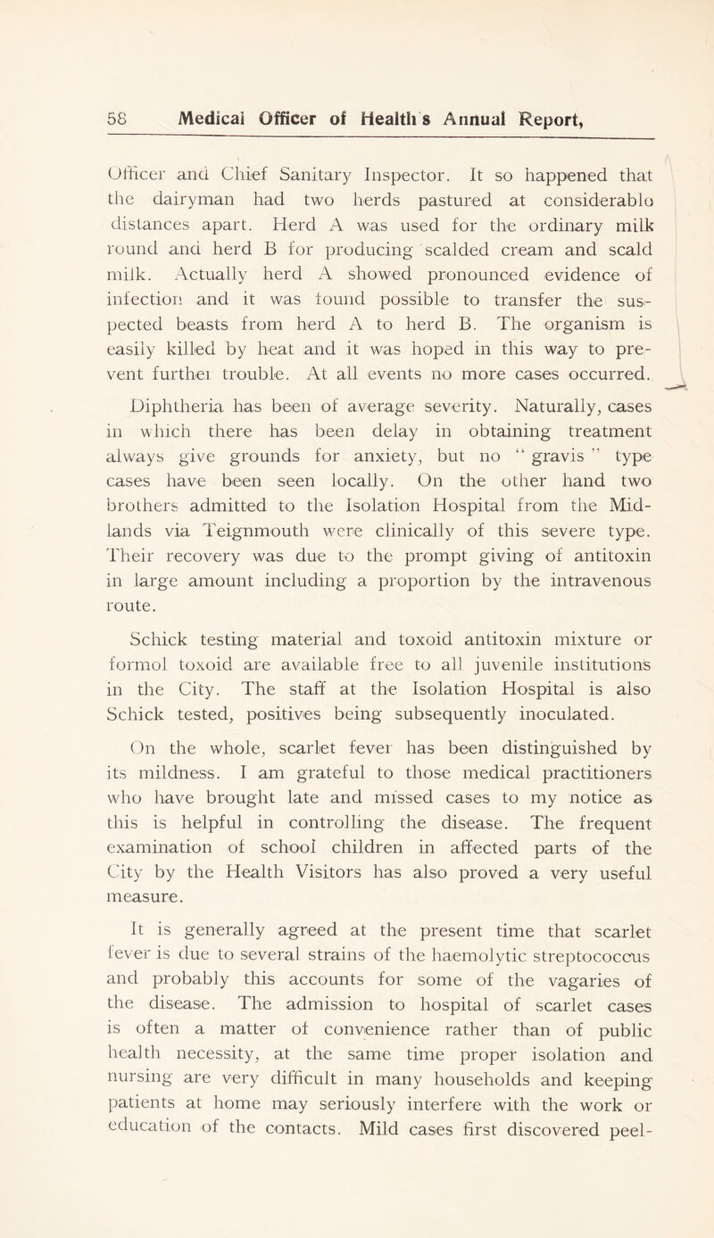Officer and Chief Sanitary Inspector. It so happened that the dairyman had two herds pastured at considerablo distances apart. Herd A was used for the ordinary milk round and herd B for producing scalded cream and scald milk. Actually herd A showed pronounced evidence of infection and it was lound possible to transfer the sus- pected beasts from herd A to herd B. The organism is easily killed by heat and it was hoped in this way to pre- vent furthei trouble. At all events no more cases occurred. Diphtheria has been of average severity. Naturally, cases in which there has been delay in obtaining treatment always give grounds for anxiety, but no “ gravis ” type cases have been seen locally. On the other hand two brothers admitted to the Isolation Hospital from the Mid- lands via Teignmouth were clinically of this severe type. Their recovery was due to the prompt giving of antitoxin in large amount including a proportion by the intravenous route. Schick testing material and toxoid antitoxin mixture or formol toxoid are available free to all juvenile institutions in the City. The staff at the Isolation Hospital is also Schick tested, positives being subsequently inoculated. On the whole, scarlet fevei has been distinguished by its mildness. I am grateful to those medical practitioners who have brought late and missed cases to my notice as this is helpful in controlling the disease. The frequent examination of school children in affected parts of the City by the Health Visitors has also proved a very useful measure. It is generally agreed at the present time that scarlet lever is due to several strains of the haemolytic streptococcus and probably this accounts for some of the vagaries of the disease. The admission to hospital of scarlet cases is often a matter of convenience rather than of public health necessity, at the same time proper isolation and nursing are very difficult in many households and keeping patients at home may seriously interfere with the work or education of the contacts. Mild cases first discovered peel-