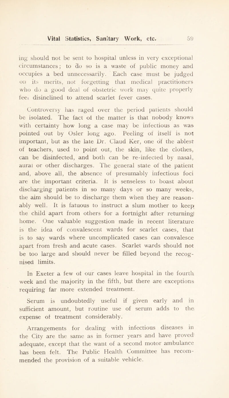ing should not be sent to hospital unless in very exceptional circumstances; to do so is a waste of public money and occupies a bed unnecessarily. Each case must be judged on its merits, not forgetting that medical practitioners who do a good deal of obstetric work may quite i)roperly feei disinclined to attend scarlet fever cases. Controversy has raged over the period patients should be isolated. The fact of the matter is that nobody knows with certainty how long a case may be infectious as was pointed out by Osier long ago. Peeling of itself is not important, but as the late Dr. Claud Ker, one of the ablest of teachers, used to point out, the skin, like the clothes, can be disinfected, and both can be re-infected by nasal, aural or other discharges. The general state of the patient and, above all, the absence of presumably infectious foci are the important criteria. It is senseless to boast about discharging patients in so many days or so many weeks, the aim should be to discharge them when they are reason- ably well. It is fatuous to instruct a slum mother to keepf the child apart from others for a fortnight after returningl home. One valuable suggestion made in recent literature is the idea of convalescent wards for scarlet cases, that is to say wards where uncomplicated cases can convalesce apart from fresh and acute cases. Scarlet wards should not be too large and should never be filled beyond the recog- nised limits. In Exeter a few of our cases leave hospital in the fourth week and the majority in the fifth, but there are exceptions requiring far more extended treatment. Serum is undoubtedly useful if given early and in sufficient amount, but routine use of serum adds to the expense of treatment considerably. Arrangements for dealing with infectious diseases in the City are the same as in former years and have proved adequate, except that the want of a second motor ambulance has been felt. The Public Health Committee has recom- mended the provision of a suitable vehicle.
