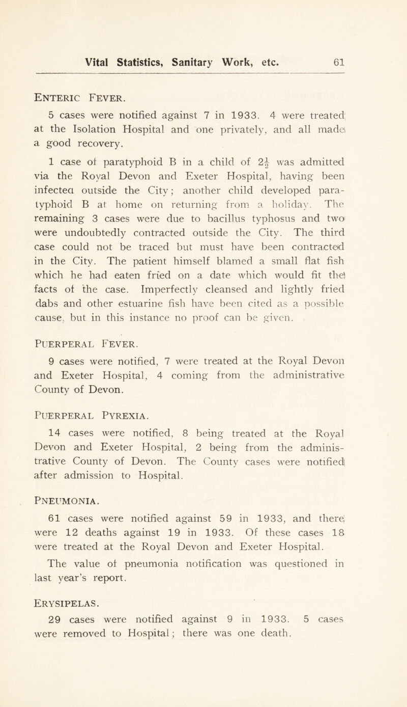 Enteric Fever. 5 cases were notified against 7 in 1933. 4 were treated; at the Isolation Hospital and one privately, and all madei a good recovery. 1 case of paratyphoid B in a child of 2| was admitted via the Royal Devon and Exeter Hospital, having been infectea outside the City; another child developed para- typhoid B at home on returning from a holiday. The remaining 3 cases were due to bacillus typhosus and two) were undoubtedly contracted outside the City. The third case could not be traced but must have been contracted in the City. The patient himself blamed a small flat fish which he had eaten fried on a date which would fit the! facts of the case. Imperfectly cleansed and lightly fried dabs and other estuarine fish have been cited as a nossible i cause, but in this instance no proof can be given. Puerperal Fever. 9 cases were notified, 7 were treated at the Royal Devon and Exeter Hospital, 4 coming from the administrative County of Devon. PufERPERAL Pyrexia. 14 cases were notified, 8 being treated at the Royal Devon and Exeter Hospital, 2 being from the adminis- trative County of Devon. The County cases were notified after admission to Hospital. Pneumonia. 61 cases were notified against 59 in 1933, and there' were 12 deaths against 19 in 1933. Of these cases 18 were treated at the Royal Devon and Exeter Hospital. The value of pneumonia notification was questioned in last year’s rejiort. Erysipelas. 29 cases were notified against 9 in 1933. 5 cases were removed to Hospital; there was one death,