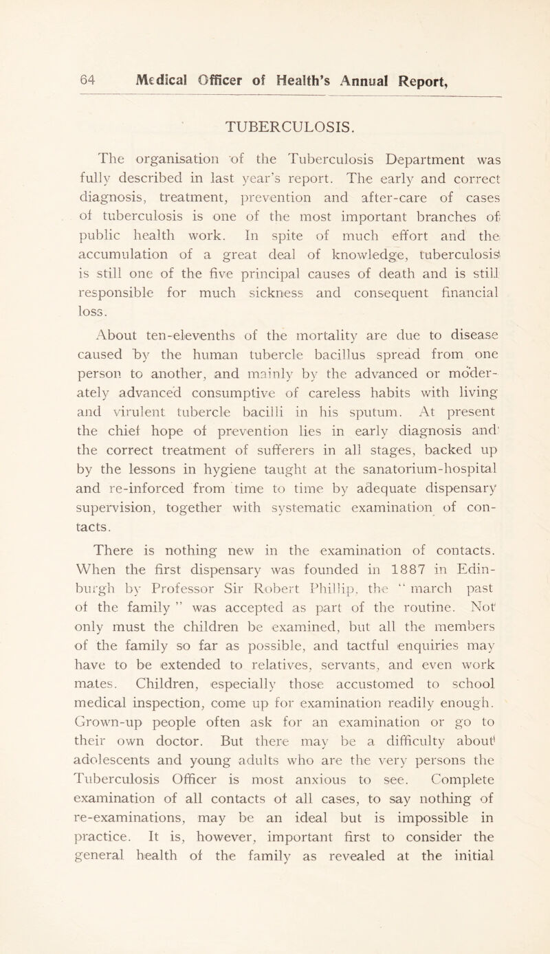 TUBERCULOSIS. The organisation 'of the Tuberculosis Department was fully described in last year’s report. The early and correct diagnosis, treatment, prevention and after-care of cases of tuberculosis is one of the most important branches ofi public health work. In spite of much effort and the accumulation of a great deal of knowledge, tuberculosis'' is still one of the five principal causes of death and is still responsible for much sickness and consequent financial loss. About ten- elevenths of the mor tality are due to disease caused by the human tubercle bacillus spread from one person to another, and mainly by the advanced or moder- ately advanced consumptive of careless habits v/ith living and virulent tubercle bacilli in his sputum. At present the chief hope of prevention lies in early diagnosis and' the correct treatment of sufferers in all stages, backed up by the lessons in hygiene taught at the sanatorium-hospital and re-inforced from time to time by adequate dispensary supervision, together with systematic examination of con- tacts. There is nothing new in the examination of contacts. When the first dispensary was founded in 1887 in Edin- burgh by Professor Sir Robert Phillip, the march past of the family ” was accepted as part of the routine. Not only must the children be examined, but all the members of the family so far as possible, and tactful enquiries may have to be extended to relatives, servants, and even work mates. Children, especially those accustomed to school medical inspection, come up for examination readily enough. Grown-up people often ask for an examination or go to their own doctor. But there may be a difficulty about' adolescents and young adults who are the very persons the Tuberculosis Officer is most anxious to see. Complete examination of all contacts of all cases, to say nothing of re-examinations, may be an ideal but is impossible in practice. It is, however, important first to consider the general health of the family as revealed at the initial