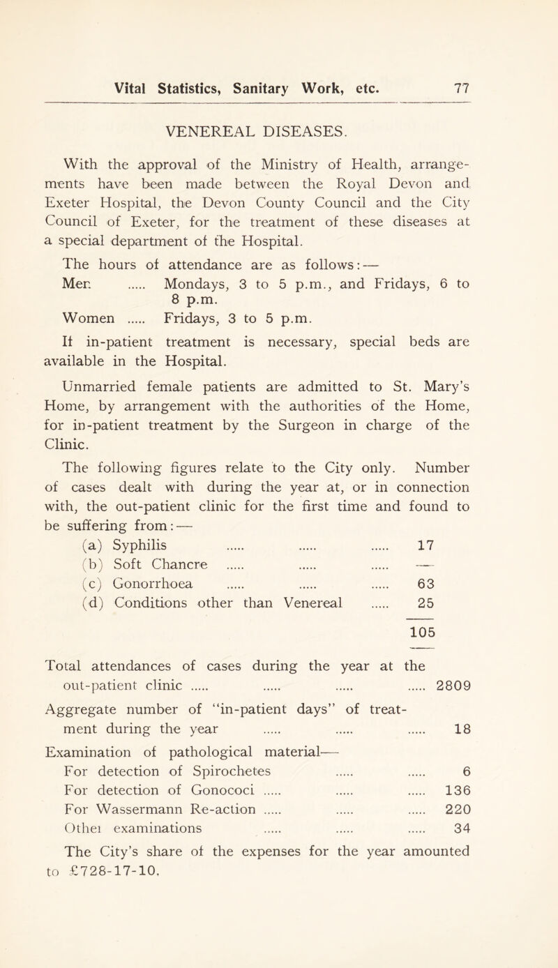 VENEREAL DISEASES. With the approval of the Ministry of Healthy arrange- ments have been made between the Royal Devon and Exeter Hospital, the Devon County Council and the City Council of Exeter, for the treatment of these diseases at a special department of the Hospital. The hours of attendance are as follows: — Men Mondays, 3 to 5 p.m., and Fridays, 6 to 8 p.m. Women Fridays, 3 to 5 p.m. It in-patient treatment is necessary, special beds are available in the Hospital. Unmarried female patients are admitted to St. Mary’s Home, by arrangement with the authorities of the Home, for in-patient treatment by the Surgeon in charge of the Clinic. The following figures relate to the City only. Number of cases dealt with during the year at, or in connection with, the out-patient clinic for the first time and found to be suffering from: — (a) Syphilis 17 (b) Soft Chancre — (c) Gonorrhoea 63 (d) Conditions other than Venereal 25 105 Total attendances of cases during the year at the out-patient clinic 2809 Aggregate number of “in-patient days” of treat- ment during the year 18 Examination of pathological material— For detection of Spirochetes 6 For detection of Gonococi 136 For Wassermann Re-action 220 Othei examinations 34 The Gity’s share of the expenses for the year amounted to £728-17-10,