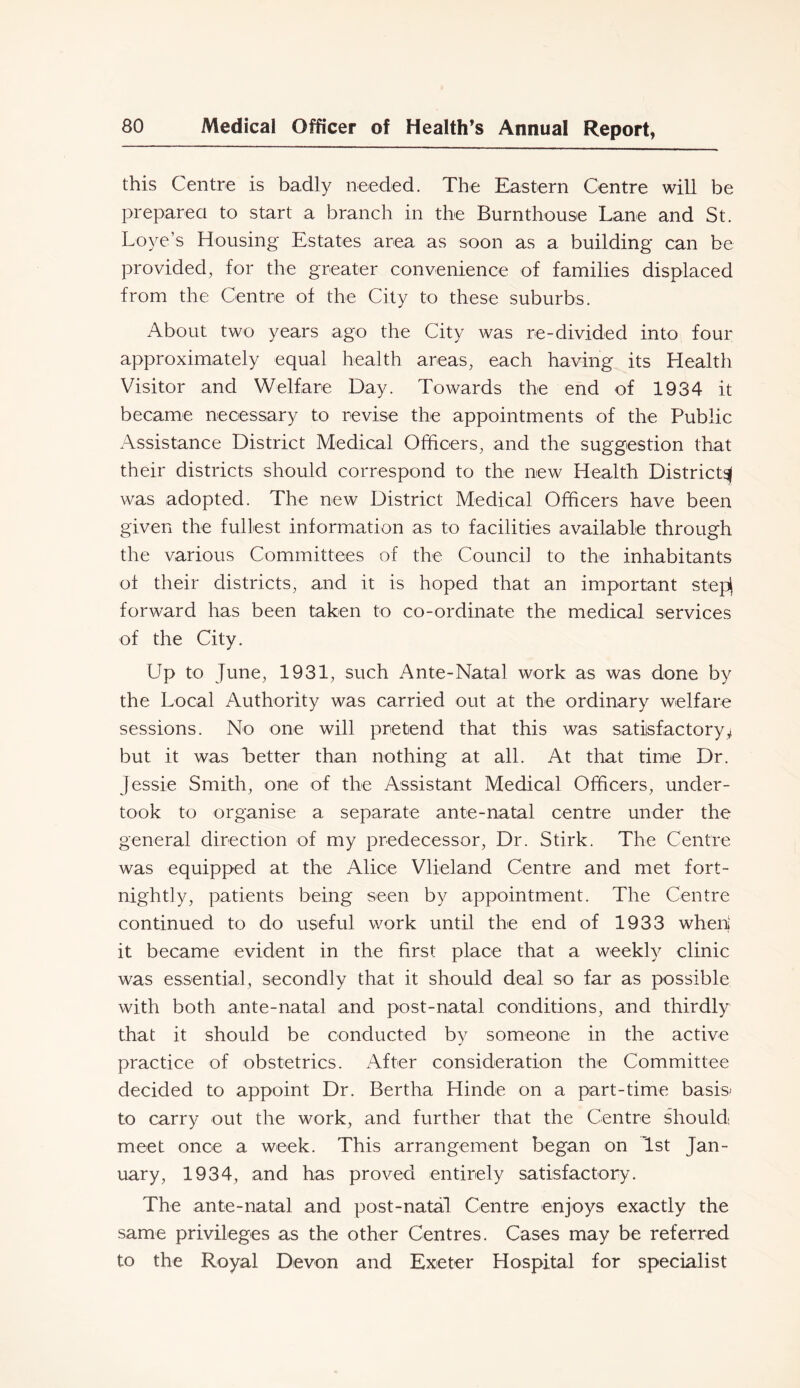 this Centre is badly needed. The Eastern Centre will be preparea to start a branch in the Burnthouse Lane and St. Loye’s Housing Estates area as soon as a building can be provided, for the greater convenience of families displaced from the Centre of the City to these suburbs. About two years ago the City was re-divided into four approximately equal health areas, each having its Health Visitor and Welfare Day. Towards the end of 1934 it became necessary to revise the appointments of the Public Assistance District Medical Officers, and the suggestion that their districts should correspond to the new Health District^ was adopted. The new District Medical Officers have been given the fullest information as to facilities available through the various Committees of the Council to the inhabitants of their districts, and it is hoped that an important stepi forward has been taken to co-ordinate the medical services of the City. Up to June, 1931, such Ante-Natal work as was done by the Local Authority was carried out at the ordinary welfare sessions. No one will pretend that this was satisfactory^ but it was Letter than nothing at all. At that time Dr. Jessie Smith, one of the Assistant Medical Officers, under- took to organise a separate ante-natal centre under the general direction of my predecessor. Dr. Stirk. The Centre was equipped at the Alice Vlieland Centre and met fort- nightly, patients being seen by appointment. The Centre continued to do useful work until the end of 1933 wheni it became evident in the first place that a weekly clinic was essential, secondly that it should deal so far as possible with both ante-natal and post-natal conditions, and thirdly that it should be conducted by someone in the active practice of obstetrics. After consideration the Committee decided to appoint Dr. Bertha Hinde on a part-time basis* to carry out the work, and further that the Centre should meet once a week. This arrangement began on 1st Jan- uary, 1934, and has proved entirely satisfactory. The ante-natal and post-natal Centre enjoys exactly the same privileges as the other Centres. Cases may be referred to the Royal Devon and Exeter Hospital for specialist