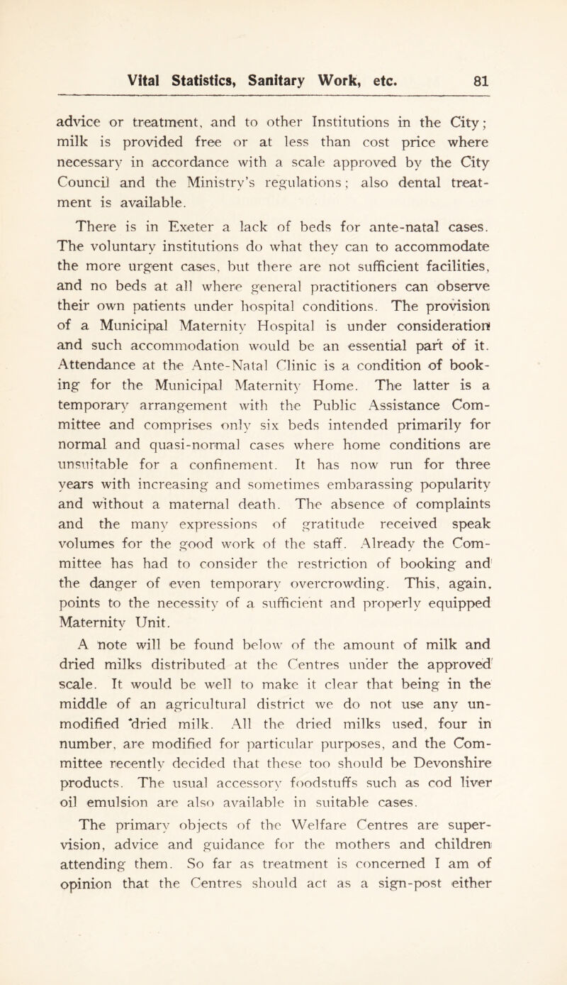advice or treatment, and to other Institutions in the City; milk is provided free or at less than cost price where necessary in accordance with a scale approved by the City Council and the Ministry’s regulations; also dental treat- ment is available. There is in Exeter a lack of beds for ante-natal cases. The voluntary institutions do what they can to accommodate the more urgent cases, but there are not sufficient facilities, and no beds at all where general practitioners can observe their own patients under hospital conditions. The provision of a Municipal Maternity Hospital is under consideration! and such accommodation would be an essential part of it. Attendance at the Ante-Natal Clinic is a condition of book- ing for the Municipal Maternity Home. The latter is a temporary arrangement with the Public xA.ssistance Com- mittee and comprises only six beds intended primarily for normal and quasi-normal cases where home conditions are unsuitable for a confinement. It has now run for three years with increasing and sometimes embarassing popularity and without a maternal death. The absence of complaints and the many expressions of gratitude received speak volumes for the good work of the staff. Alreadv the Com- mittee has had to consider the restriction of booking and' the danger of even temporary overcrowding. This, again, points to the necessity of a sufficient and properly equipped Maternity Unit. A note will be found below of the amount of milk and dried milks distributed at the Centres under the approved scale. It would be well to make it clear that being in the middle of an agricultural district we do not use any un- modified dried milk. All the dried milks used, four in number, are modified for particular purposes, and the Com- mittee recently decided that these too should be Devonshire products. The usual accessory foodstuffs such as cod liver oil emulsion are also available in suitable cases. The primary objects of the Welfare Centres are super- vision, advice and guidance for the mothers and children attending them. So far as treatment is concerned I am of opinion that the Centres should act as a sign-post either