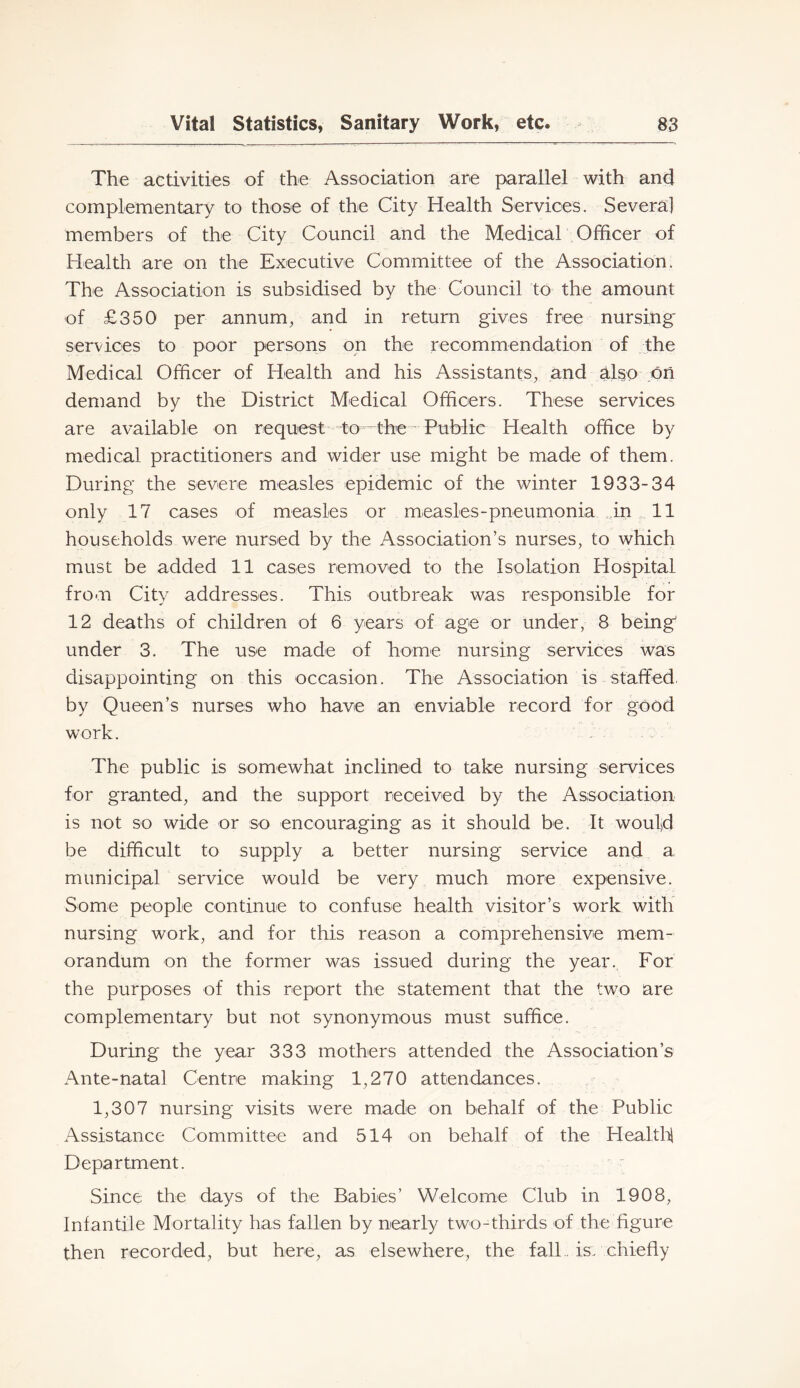 The activities of the Association are parallel with and complementary to those of the City Health Services. Several members of the City Council and the MedicaT Officer of Health are on the Executive Committee of the Association. The Association is subsidised by the Council to the amount of £350 per annum, and in return gives free nursing services to poor persons on the recommendation of the Medical Officer of Health and his Assistants, and also on demand by the District Medical Officers. These services are available on request to-the - Publie Health office by medical practitioners and wider use might be made of them. During the severe measles epidemic of the winter 1933-34 only 17 cases of measles or measles-pneumonia in 11 households were nursed by the Association’s nurses, to which must be added 11 cases removed to the Isolation Hospital from City addresses. This outbreak was responsible for 12 deaths of children of 6 years of age or under, 8 being under 3. The use made of home nursing services was disappointing on this occasion. The Association is staffed, by Queen’s nurses who have an enviable record for good work. The public is somewhat inclined to take nursing services for granted, and the support received by the Association is not so wide or so encouraging as it should be. It woufd be difficult to supply a better nursing service and a municipal service would be very much more expensive. Some people continue to confuse health visitor’s work with nursing work, and for this reason a comprehensive mem- orandum on the former was issued during the year.. For the purposes of this report the statement that the two are complementary but not synonymous must suffice. During the year 333 mothers attended the Association’s Ante-natal Centre making 1,270 attendances. 1,307 nursing visits were made on behalf of the Public Assistance Committee and 514 on behalf of the Healtff Department. Since the days of the Babies’ Welcome Club in 1908, Infantile Mortality has fallen by nearly two-thirds of the figure then recorded, but here, as elsewhere, the fall., is: chiefly