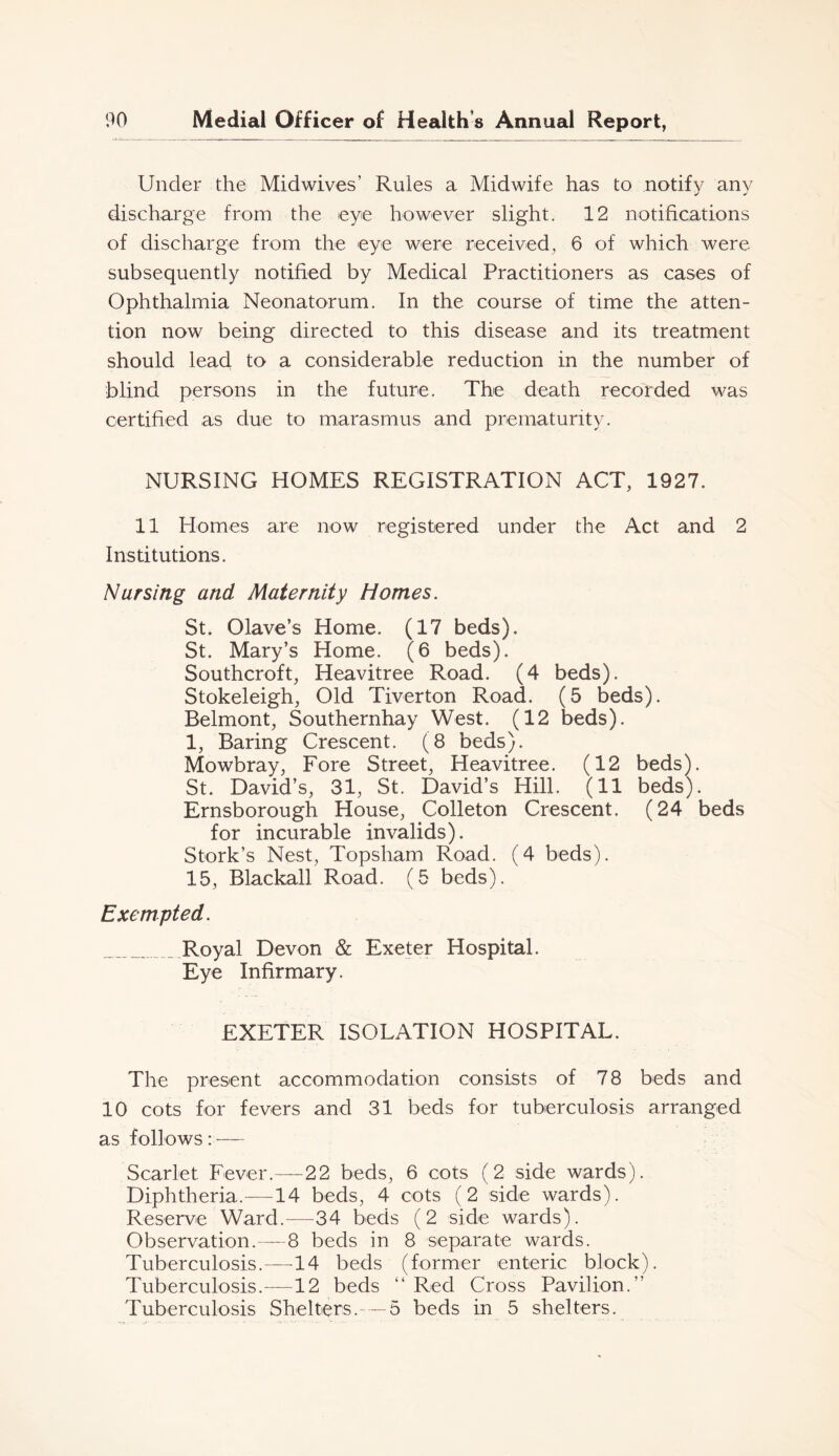 Under the Midwives’ Rules a Midwife has to notify any discharge from the eye however slight. 12 notifications of discharge from the eye were received^ 6 of which were subsequently notified by Medical Practitioners as cases of Ophthalmia Neonatorum. In the course of time the atten- tion now being directed to this disease and its treatment should lead to a considerable reduction in the number of blind persons in the future. The death recorded was certified as due to marasmus and prematurity. NURSING HOMES REGISTRATION ACT, 1927. 11 Homes are now registered under the Act and 2 Institutions. Nursing and Maternity Homes. St. Olave’s Home. (17 beds). St. Mary’s Home. (6 beds). Southcroft, Heavitree Road. (4 beds). Stokeleigh, Old Tiverton Road. (5 beds). Belmont, Southernhay West. (12 beds). 1, Baring Crescent. (8 beds). Mowbray, Fore Street, Heavitree. (12 beds). St. David’s, 31, St. David’s Hill. (11 beds). Ernsborough House, Colleton Crescent. (24 beds for incurable invalids). Stork’s Nest, Topsham Road. (4 beds). 15, Blackall Road. (5 beds). Exempted. Royal Devon & Exeter Hospital. Eye Infirmary. EXETER ISOLATION HOSPITAL. The present accommodation consists of 78 beds and 10 cots for fevers and 31 beds for tuberculosis arranged as follows : ■— Scarlet Fever.—22 beds, 6 cots (2 side wards). Diphtheria.—14 beds, 4 cots (2 side wards). Reserve Ward.—34 beds (2 side wards). Observation.—8 beds in 8 separate wards. Tuberculosis.—14 beds (former enteric block). Tuberculosis.—12 beds “ Red Cross Pavilion.” Tuberculosis Shelters.— 5 beds in 5 shelters.