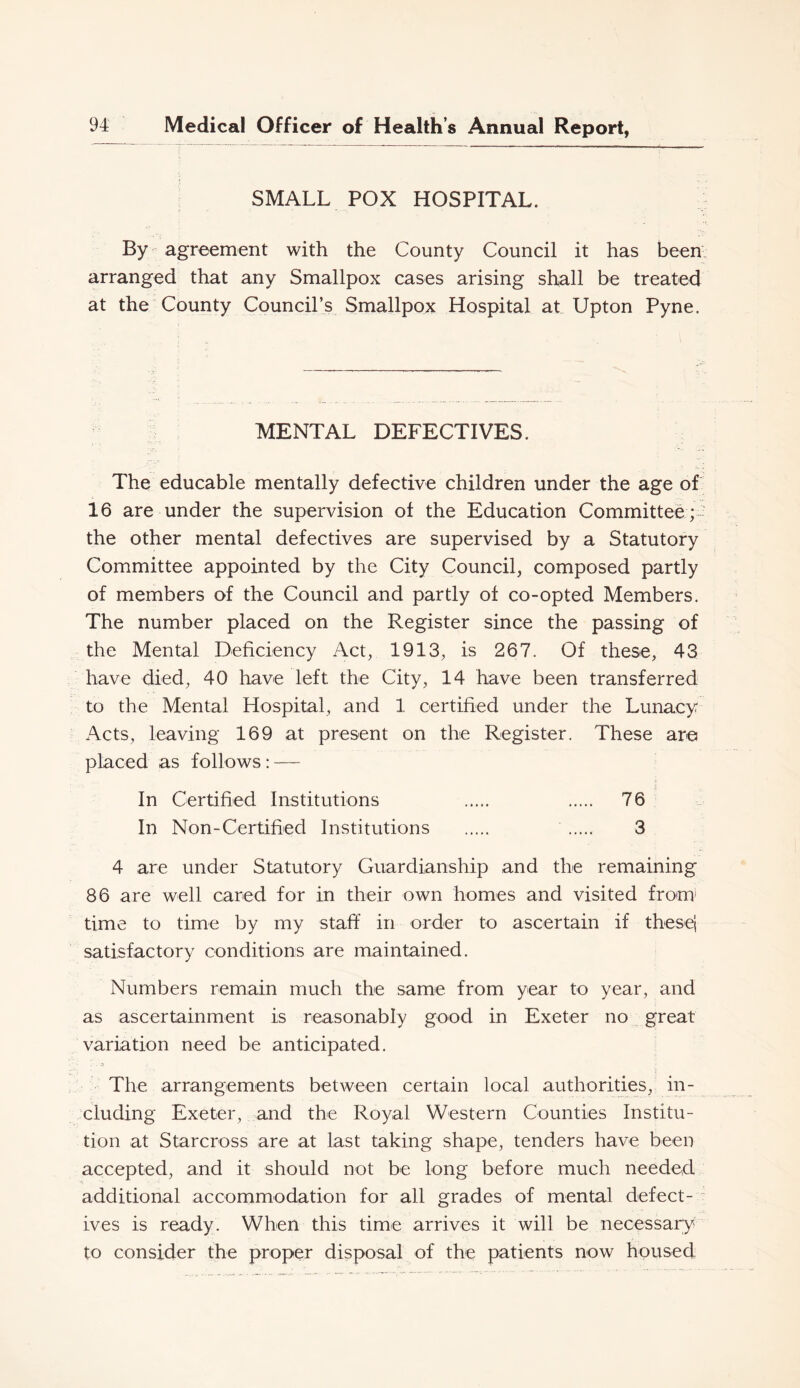 SMALL POX HOSPITAL. By - agreement with the County Council it has been, arranged that any Smallpox cases arising shall be treated at the County Council’s Smallpox Hospital at Upton Pyne. MENTAL DEFECTIVES. The educable mentally defective children under the age of 16 are under the supervision of the Education Committee C the other mental defectives are supervised by a Statutory Committee appointed by the City Council, composed partly of members of the Council and partly of co-opted Members. The number placed on the Register since the passing of the Mental Deficiency Act, 1913, is 267. Of these, 43 have died, 40 have left the City, 14 have been transferred to the Mental Hospital, and 1 certified under the Lunacy Acts, leaving 169 at present on the Register. These are placed as follows: — In Certified Institutions 76 In Non-Certified Institutions 3 4 are under Statutory Guardianship and the remaining 86 are well cared for in their own homes and visited from* time to time by my staff in order to ascertain if thesei satisfactory conditions are maintained. Numbers remain much the same from year to year, and as ascertainment is reasonably good in Exeter no great variation need be anticipated. I The arrangements between certain local authorities, in- cluding Exeter, and the Royal Western Counties Institu- tion at Starcross are at last taking shape, tenders have been accepted, and it should not be long before much needed additional accommodation for all grades of mental defect- : ives is ready. When this time arrives it will be necessary to consider the proper disposal of the patients now housed,