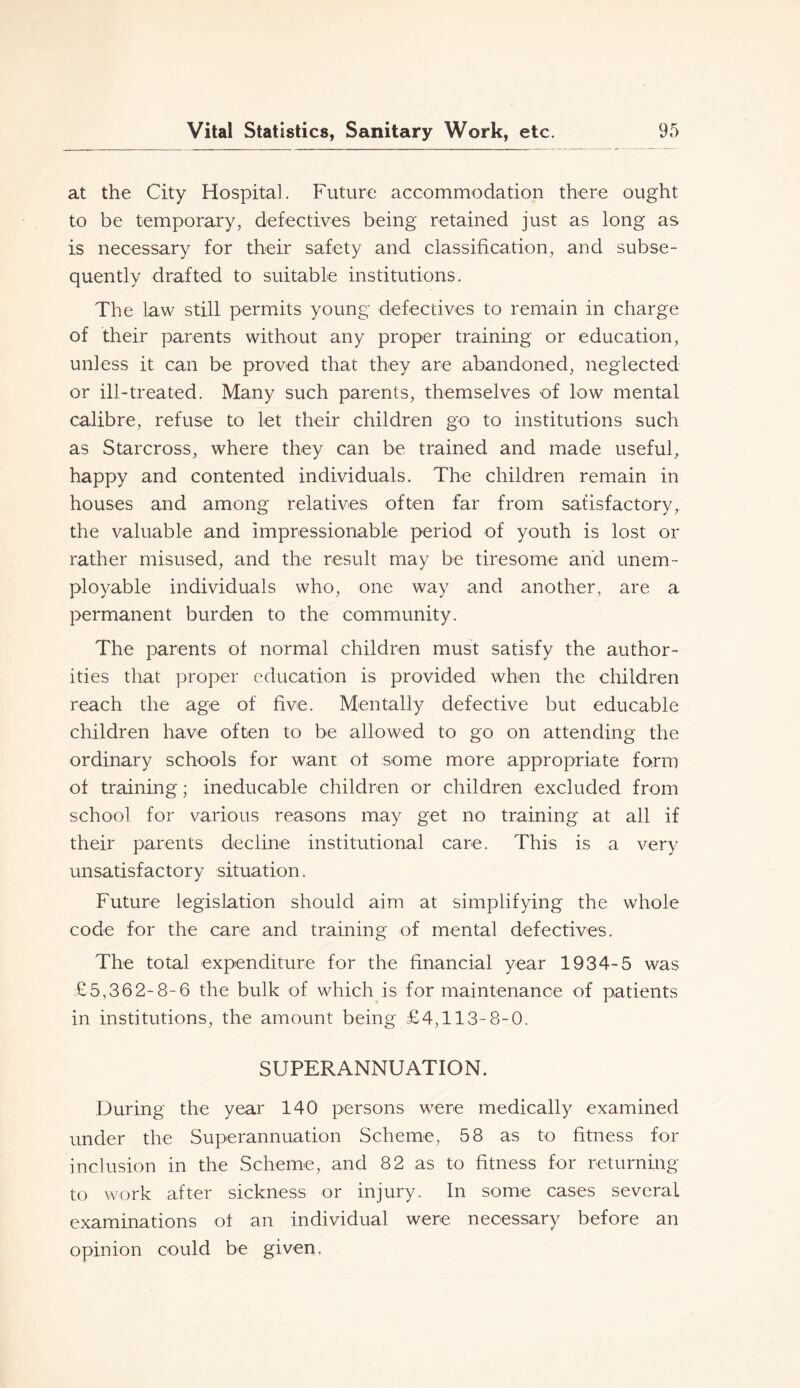 at the City Hospital. Future accommodation there ought to be temporaryj defectives being retained just as long as is necessary for their safety and classification, and subse- quently drafted to suitable institutions. The law still permits young defectives to remain in charge of their parents without any proper training or education, unless it can be proved that they are abandoned, neglected or ill-treated. Many such parents, themselves of low mental calibre, refuse to let their children go to institutions such as Starcross, where they can be trained and made useful, happy and contented individuals. The children remain in houses and among relatives often far from satisfactory, the valuable and impressionable period of youth is lost or rather misused, and the result may be tiresome and unem- ployable individuals who, one way and another, are a permanent burden to the community. The parents of normal children must satisfy the author- ities that proper education is provided when the children reach the age of five. Mentally defective but educable children have often to be allowed to go on attending the ordinary schools for want ot some more appropriate form of training; ineducable children or children excluded from school for various reasons may get no training at all if their parents decline institutional care. This is a very unsatisfactory situation. Future legislation should aim at simplifying the whole code for the care and training of mental defectives. The total expenditure for the financial year 1934-5 was £5,362-8-6 the bulk of which is for maintenance of patients in institutions, the amount being £4,113-8-0. SUPERANNUATION. During the year 140 persons were medically examined under the Superannuation Scheme, 58 as to fitness for inclusion in the Scheme, and 82 as to fitness for returning to work after sickness or injury. In some cases several examinations ot an individual were necessary before an opinion could be given.