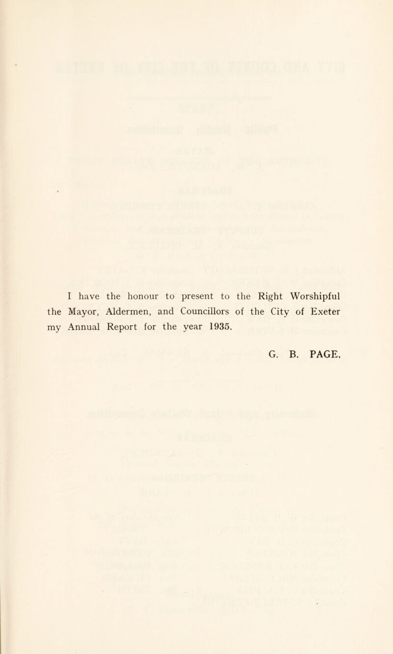 I have the honour to present to the Right Worshipful the Mayor, Aldermen, and Councillors of the City of Exeter my Annual Report for the year 1935. G. B. PAGE,