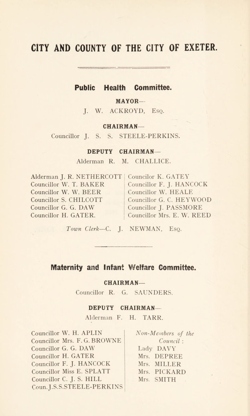 Public Health Committee. MAYOR- J. W. ACKROYD, Esq. CHAIRMAN— Councillor J. S. S. STEELE-PERKINS. DEPUTY CHAIRMAN— Alderman R. M. CHALLICE. Alderman J. R. NETHERCOTT Councillor W. T. BAKER Councillor W. W. BEER Councillor S. CHILCOTT Councillor G. G. DAW Councillor H. GATER. Councilor K. GATEY Councillor F. J. HANCOCK Councillor W. HEALE Councillor G. C. HEYWOOD Councillor J. PASSMORE Councillor Mrs. E. W. REED Town Clerk—C. J. NEWMAN, Esq. Maternity and Infant Welfare Committee. CHAIRMAN— Councillor R. G. SAUNDERS. DEPUTY CHAIRMAN— Alderman F. H. TARR. Councillor W. H. APLIN Councillor Mrs. F. G. BROWNE Councillor G. G. DAW Councillor H. GATER Councillor F. J. HANCOCK Councillor Miss E. SPLATT Councillor C. J. S. HILL Coun.J.S.S.STEELE-PERKINS Non-Members of the Council : Lady DAVY Mrs. DEPREE Mrs. MILLER Mrs. PICKARD Mrs. SMITH