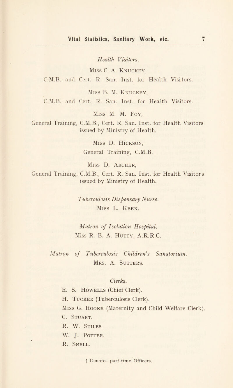 Health Visitors. Miss C. A. Knuckey, C.M.B. and Cert. R. San. Inst, for Health Visitors. Miss B. M. Knuckey, C.M.B. and Cert. R. San. Inst, for Health Visitors. Miss M. M. Foy, General Training, C.M.B., Cert. R. San. Inst, for Health Visitors issued by Ministry of Health. Miss D. Hickson, General Training, C.M.B. Miss D. Archer, General Training, C.M.B., Cert. R. San. Inst, for Health Visitors issued by Ministry of Health. Tuberculosis Dispensary Nurse. Miss L. Keen. Matron of Isolation Hospital. Miss R. E. A. Hutty, A.R.R.C. Matron of Tuberculosis Childrens Sanatorium. Mrs. A. Sutters. Clerks. E. S. Howells (Chief Clerk). H. Tucker (Tuberculosis Clerk). Miss G. Rooke (Maternity and Child Welfare Clerk). C. Stuart. R. W. Stiles W. J. Potter. R. Snell. f Denotes part-time Officers.