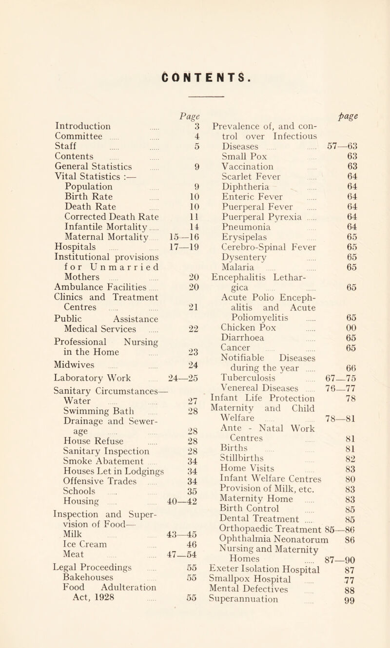 CONTENTS Page Introduction 3 Committee 4 Staff 5 Contents General Statistics 9 Vital Statistics :— Population 9 Birth Rate 10 Death Rate 10 Corrected Death Rate 11 Infantile Mortality 14 Maternal Mortality 15—16 Hospitals 17—19 Institutional provisions for Unmarried Mothers 20 Ambulance Facilities 20 Clinics and Treatment Centres 21 Public Assistance Medical Services 22 Professional Nursing in the Home 23 Midwives 24 Laboratory Work 24—25 Sanitary Circumstances— Water 27 Swimming Bath 28 Drainage and Sewer- age ... 28 House Refuse 28 Sanitary Inspection 28 Smoke Abatement 34 Houses Let in Lodgings 34 Offensive Trades 34 Schools 35 Housing .... 40—42 Inspection and Super- vision of Food— Milk 43—45 Ice Cream 46 Meat 47—54 Legal Proceedings 55 Bakehouses 55 Food Adulteration Act, 1928 55 page Prevalence of, and con- trol over Infectious Diseases ... 57—63 Small Pox 63 Vaccination .... 63 Scarlet Fever 64 Diphtheria 64 Enteric Fever 64 Puerperal Fever 64 Puerperal Pyrexia 64 Pneumonia 64 Erysipelas 65 Cerebro-Spinal Fever 65 Dysentery 65 Malaria 65 Encephalitis Lethar- gica 65 Acute Polio Enceph- alitis and Acute Poliomyelitis 65 Chicken Pox 00 Diarrhoea .... 65 Cancer 65 Notifiable Diseases during the year 66 Tuberculosis 67—75 Venerea] Diseases 76 77 Infant Life Protection 78 Maternity and Child Welfare ..... 78—81 Ante - Natal Work Centres 81 Births 81 Stillbirths 82 Home Visits 83 Infant Welfare Centres 80 Provision of Milk, etc. 83 Maternity Home 83 Birth Control 85 Dental Treatment 85 Orthopaedic Treatment 85—86 Ophthalmia Neonatorum 86 Nursing and Maternity Homes 87—90 Exeter Isolation Hospital 87 Smallpox Hospital .... 77 Mental Defectives 88 Superannuation 99
