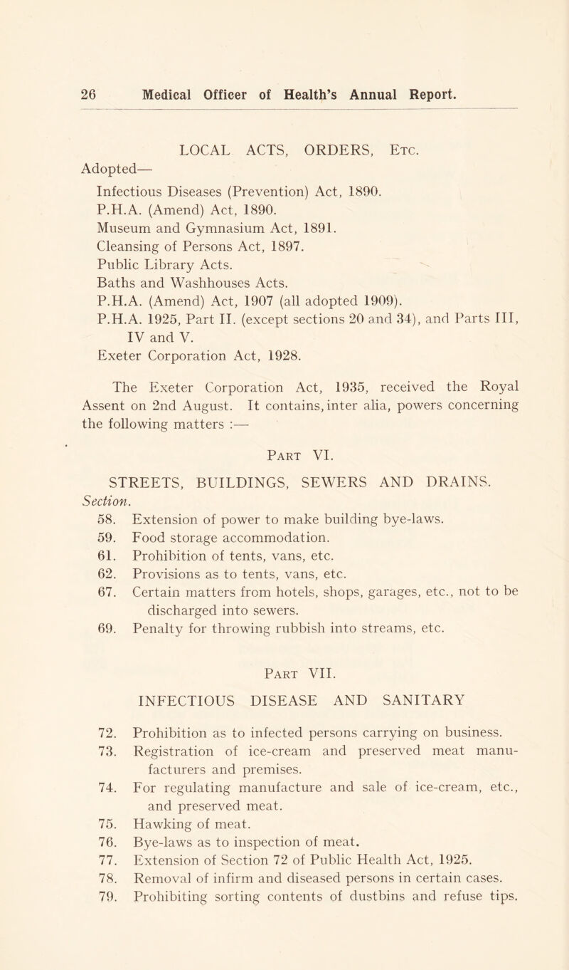 LOCAL ACTS, ORDERS, Etc. Adopted— Infectious Diseases (Prevention) Act, 1890. P.H.A. (Amend) Act, 1890. Museum and Gymnasium Act, 1891. Cleansing of Persons Act, 1897. Public Library Acts. Baths and Washhouses Acts. P.H.A. (Amend) Act, 1907 (all adopted 1909). P.H.A. 1925, Part II. (except sections 20 and 34), and Parts III, IV and V. Exeter Corporation Act, 1928. The Exeter Corporation Act, 1935, received the Royal Assent on 2nd August. It contains, inter alia, powers concerning the following matters :—- Part VI. STREETS, BUILDINGS, SEWERS AND DRAINS. Section. 58. Extension of power to make building bye-laws. 59. Food storage accommodation. 61. Prohibition of tents, vans, etc. 62. Provisions as to tents, vans, etc. 67. Certain matters from hotels, shops, garages, etc., not to be discharged into sewers. 69. Penalty for throwing rubbish into streams, etc. Part VII. INFECTIOUS DISEASE AND SANITARY 72. Prohibition as to infected persons carrying on business. 73. Registration of ice-cream and preserved meat manu- facturers and premises. 74. For regulating manufacture and sale of ice-cream, etc., and preserved meat. 75. Hawking of meat. 76. Bye-laws as to inspection of meat. 77. Extension of Section 72 of Public Health Act, 1925. 78. Removal of infirm and diseased persons in certain cases. 79. Prohibiting sorting contents of dustbins and refuse tips.