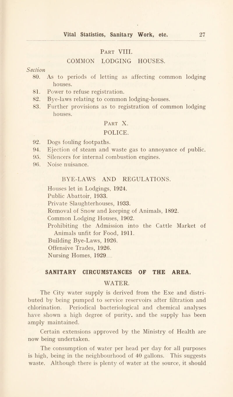 Part VIII. COMMON LODGING HOUSES. Section 80. As to periods of letting as affecting common lodging houses. 81. Power to refuse registration. 82. Bye-laws relating to common lodging-houses. 83. Further provisions as to registration of common lodging houses. Part X. POLICE. 92. Dogs fouling footpaths. 94. Ejection of steam and waste gas to annoyance of public. 95. Silencers for internal combustion engines. 96. Noise nuisance. BYE-LAWS AND REGULATIONS. Houses let in Lodgings, 1924. Public Abattoir, 1933. Private Slaughterhouses, 1933. Removal of Snow and keeping of Animals, 1892. Common Lodging Houses, 1902. Prohibiting the Admission into the Cattle Market of Animals unfit for Food, 1911. Building Bye-Laws, 1926. Offensive Trades, 1926. Nursing Homes, 1929 SANITARY CIRCUMSTANCES OF THE AREA. WATER. The City water supply is derived from the Exe and distri- buted by being pumped to service reservoirs after filtration and chlorination. Periodical bacteriological and chemical analyses have shown a high degree of purity, and the supply has been amply maintained. Certain extensions approved by the Ministry of Health are now being undertaken. The consumption of water per head per day for all purposes is high, being in the neighbourhood of 40 gallons. This suggests waste. Although there is plent}/ of water at the source, it should