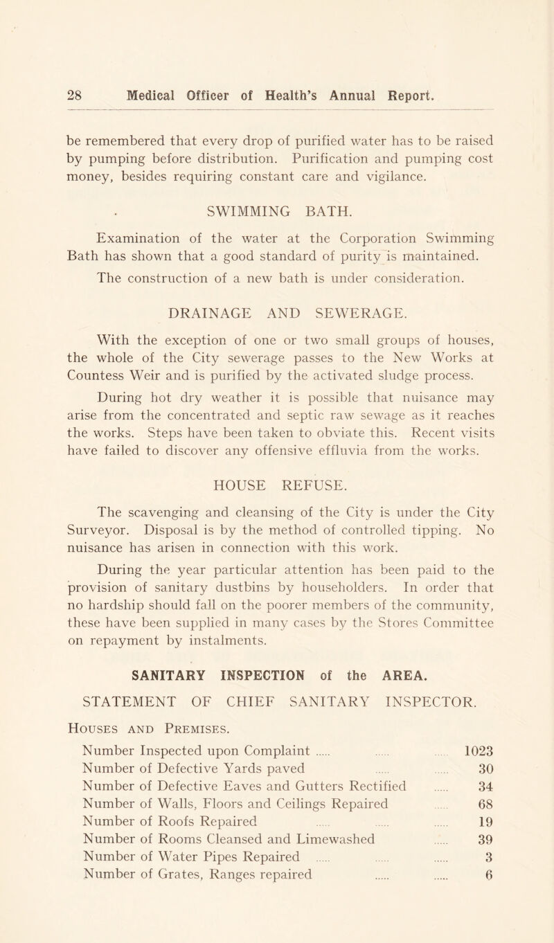 be remembered that every drop of purified water has to be raised by pumping before distribution. Purification and pumping cost money, besides requiring constant care and vigilance. SWIMMING BATH. Examination of the water at the Corporation Swimming Bath has shown that a good standard of purity is maintained. The construction of a new bath is under consideration. DRAINAGE AND SEWERAGE. With the exception of one or two small groups of houses, the whole of the City sewerage passes to the New Works at Countess Weir and is purified by the activated sludge process. During hot dry weather it is possible that nuisance may arise from the concentrated and septic raw sewage as it reaches the works. Steps have been taken to obviate this. Recent visits have failed to discover any offensive effluvia from the works. HOUSE REFUSE. The scavenging and cleansing of the City is under the City Surveyor. Disposal is by the method of controlled tipping. No nuisance has arisen in connection with this work. During the year particular attention has been paid to the provision of sanitary dustbins by householders. In order that no hardship should fall on the poorer members of the community, these have been supplied in many cases by the Stores Committee on repayment by instalments. SANITARY INSPECTION of the AREA. STATEMENT OF CHIEF SANITARY INSPECTOR. Houses and Premises. Number Inspected upon Complaint 1023 Number of Defective Yards paved 30 Number of Defective Eaves and Gutters Rectified 34 Number of Walls, Floors and Ceilings Repaired 68 Number of Roofs Repaired 19 Number of Rooms Cleansed and Limewashed 39 Number of Water Pipes Repaired 3 Number of Grates, Ranges repaired 6