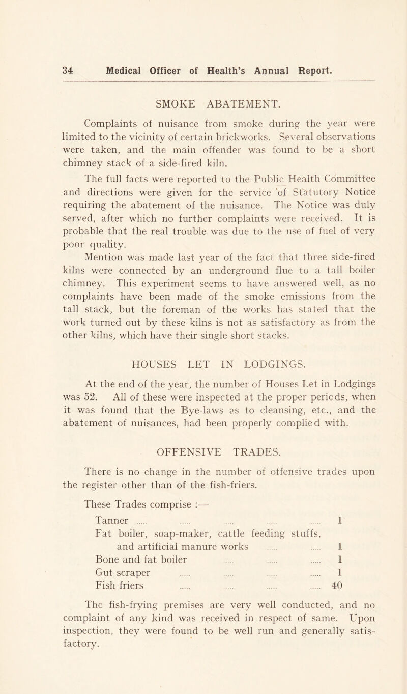 SMOKE ABATEMENT. Complaints of nuisance from smoke during the year were limited to the vicinity of certain brickworks. Several observations were taken, and the main offender was found to be a short chimney stack of a side-fired kiln. The full facts were reported to the Public Health Committee and directions were given for the service ‘of Statutory Notice requiring the abatement of the nuisance. The Notice was duly served, after which no further complaints were received. It is probable that the real trouble was due to the use of fuel of very poor quality. Mention was made last year of the fact that three side-fired kilns were connected by an underground flue to a tall boiler chimney. This experiment seems to have answered well, as no complaints have been made of the smoke emissions from the tall stack, but the foreman of the works has stated that the work turned out by these kilns is not as satisfactory as from the other kilns, which have their single short stacks. HOUSES LET IN LODGINGS. At the end of the year, the number of Houses Let in Lodgings was 52. All of these were inspected at the proper periods, when it was found that the Bye-laws as to cleansing, etc., and the abatement of nuisances, had been properly complied with. OFFENSIVE TRADES. There is no change in the number of offensive trades upon the register other than of the fish-friers. These Trades comprise :— Tanner 1 Fat boiler, soap-maker, cattle feeding stuffs, and artificial manure works 1 Bone and fat boiler 1 Gut scraper 1 Fish friers 40 The fish-frying premises are very well conducted, and no complaint of any kind was received in respect of same. Upon inspection, they were found to be well run and generally satis- factory.