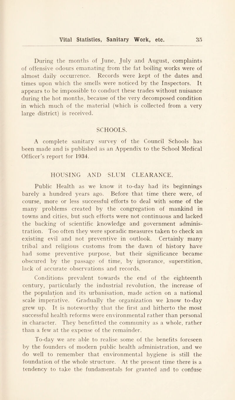 During the months of June, July and August, complaints of offensive odours emanating from the fat boiling works were of almost daily occurrence. Records were kept of the dates and times upon which the smells were noticed by the Inspectors. It appears to be impossible to conduct these trades without nuisance during the hot months, because of the very decomposed condition in which much of the material (which is collected from a very large district) is received. SCHOOLS. A complete sanitary survey of the Council Schools has been made and is published as an Appendix to the School Medical Officer’s report for 1934. HOUSING AND SLUM CLEARANCE. Public Health as we know it to-day had its beginnings barely a hundred years ago. Before that time there were, of course, more or less successful efforts to deal with some of the many problems created by the congregation of mankind in towns and cities, but such efforts were not continuous and lacked the backing of scientific knowledge and government adminis- tration. Too often they were sporadic measures taken to check an existing evil and not preventive in outlook. Certainly many tribal and religious customs from the dawn of history have had some preventive purpose, but their significance became obscured by the passage of time, by ignorance, superstition, lack of accurate observations and records. Conditions prevalent towards the end of the eighteenth century, particularly the industrial revolution, the increase of the population and its urbanisation, made action on a national scale imperative. Gradually the organization we know to-day grew up. It is noteworthy that the first and hitherto the most successful health reforms were environmental rather than personal in character. They benefitted the community as a whole, rather than a few at the expense of the remainder. To-day we are able to realise some of the benefits foreseen by the founders of modern public health administration, and we do well to remember that environmental hygiene is still the foundation of the whole structure. At the present time there is a tendency to take the fundamentals for granted and to confuse
