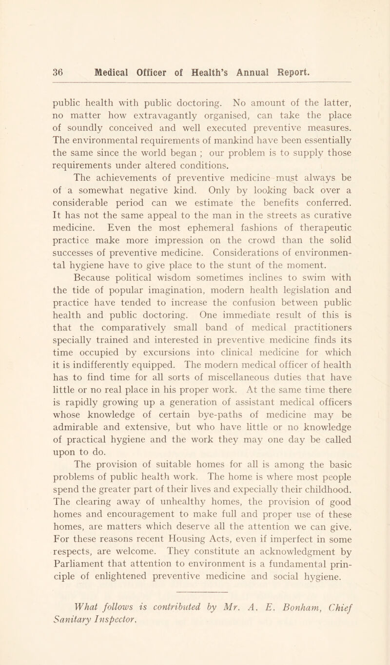 public health with public doctoring. No amount of the latter, no matter how extravagantly organised, can take the place of soundly conceived and well executed preventive measures. The environmental requirements of mankind have been essentially the same since the world began ; our problem is to supply those requirements under altered conditions. The achievements of preventive medicine must always be of a somewhat negative kind. Only by looking back over a considerable period can we estimate the benefits conferred. It has not the same appeal to the man in the streets as curative medicine. Even the most ephemeral fashions of therapeutic practice make more impression on the crowd than the solid successes of preventive medicine. Considerations of environmen- tal hygiene have to give place to the stunt of the moment. Because political wisdom sometimes inclines to swim with the tide of popular imagination, modern health legislation and practice have tended to increase the confusion between public health and public doctoring. One immediate result of this is that the comparatively small band of medical practitioners specially trained and interested in preventive medicine finds its time occupied by excursions into clinical medicine for which it is indifferently equipped. The modern medical officer of health has to find time for all sorts of miscellaneous duties that have little or no real place in his proper work. At the same time there is rapidly growing up a generation of assistant medical officers whose knowledge of certain bye-paths of medicine may be admirable and extensive, but who have little or no knowledge of practical hygiene and the work they may one day be called upon to do. The provision of suitable homes for all is among the basic problems of public health work. The home is where most people spend the greater part of their lives and expecially their childhood. The clearing away of unhealthy homes, the provision of good homes and encouragement to make full and proper use of these homes, are matters which deserve all the attention we can give. For these reasons recent Housing Acts, even if imperfect in some respects, are welcome. They constitute an acknowledgment by Parliament that attention to environment is a fundamental prin- ciple of enlightened preventive medicine and social hygiene. What follows is contributed by Mr. A. E. Bonham, Chief Sanitary Inspector.